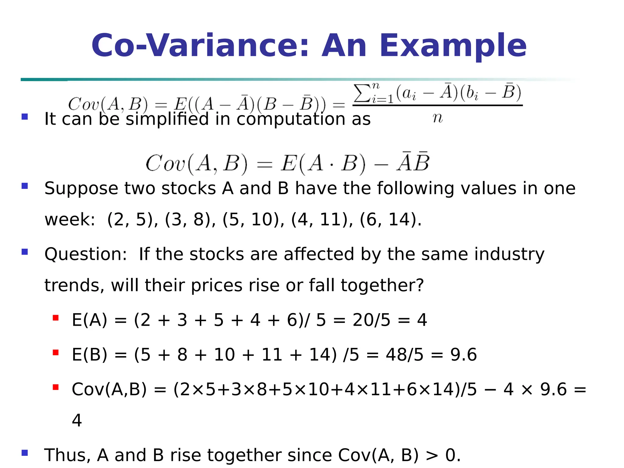 Co-Variance: An Example
 It can be simplified in computation as
 Suppose two stocks A and B have the following values in one
week: (2, 5), (3, 8), (5, 10), (4, 11), (6, 14).
 Question: If the stocks are affected by the same industry
trends, will their prices rise or fall together?
 E(A) = (2 + 3 + 5 + 4 + 6)/ 5 = 20/5 = 4
 E(B) = (5 + 8 + 10 + 11 + 14) /5 = 48/5 = 9.6
 Cov(A,B) = (2×5+3×8+5×10+4×11+6×14)/5 − 4 × 9.6 =
4
 Thus, A and B rise together since Cov(A, B) > 0.
 