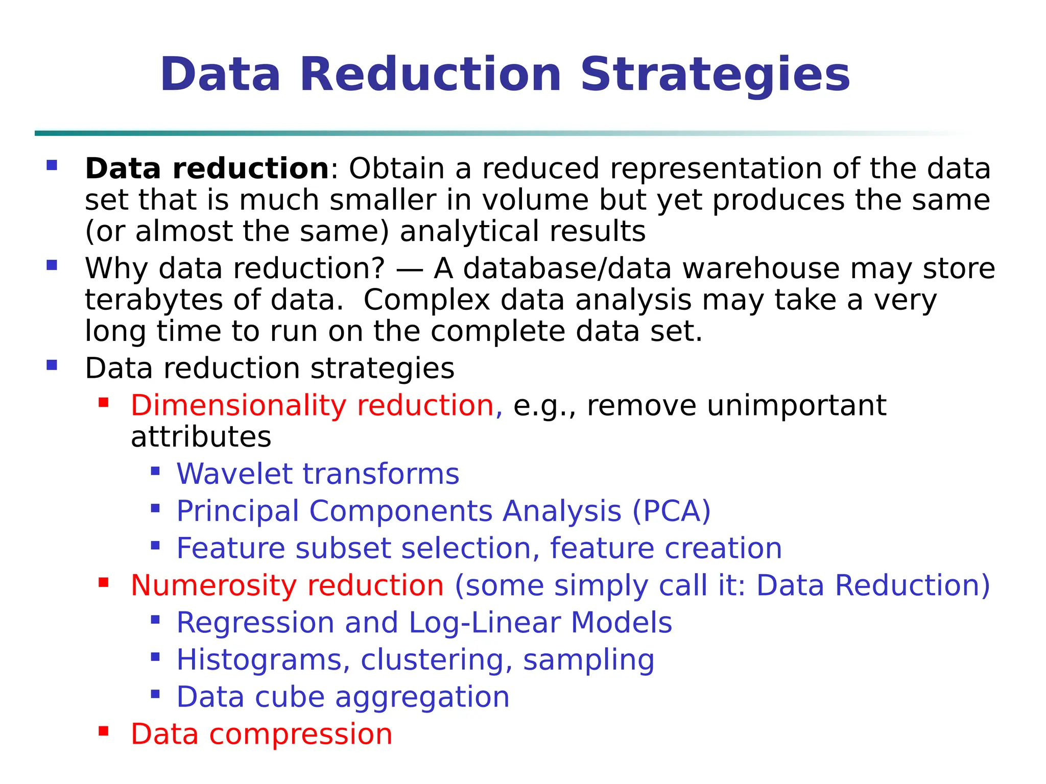 Data Reduction Strategies
 Data reduction: Obtain a reduced representation of the data
set that is much smaller in volume but yet produces the same
(or almost the same) analytical results
 Why data reduction? — A database/data warehouse may store
terabytes of data. Complex data analysis may take a very
long time to run on the complete data set.
 Data reduction strategies
 Dimensionality reduction, e.g., remove unimportant
attributes

Wavelet transforms

Principal Components Analysis (PCA)

Feature subset selection, feature creation
 Numerosity reduction (some simply call it: Data Reduction)

Regression and Log-Linear Models

Histograms, clustering, sampling

Data cube aggregation
 Data compression
 