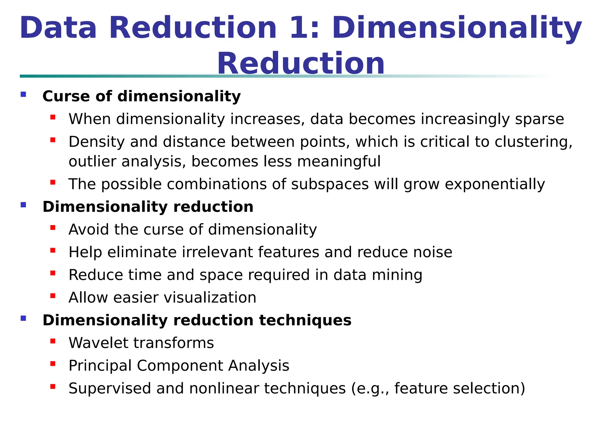 Data Reduction 1: Dimensionality
Reduction
 Curse of dimensionality
 When dimensionality increases, data becomes increasingly sparse
 Density and distance between points, which is critical to clustering,
outlier analysis, becomes less meaningful
 The possible combinations of subspaces will grow exponentially
 Dimensionality reduction
 Avoid the curse of dimensionality
 Help eliminate irrelevant features and reduce noise
 Reduce time and space required in data mining
 Allow easier visualization
 Dimensionality reduction techniques
 Wavelet transforms
 Principal Component Analysis
 Supervised and nonlinear techniques (e.g., feature selection)
 