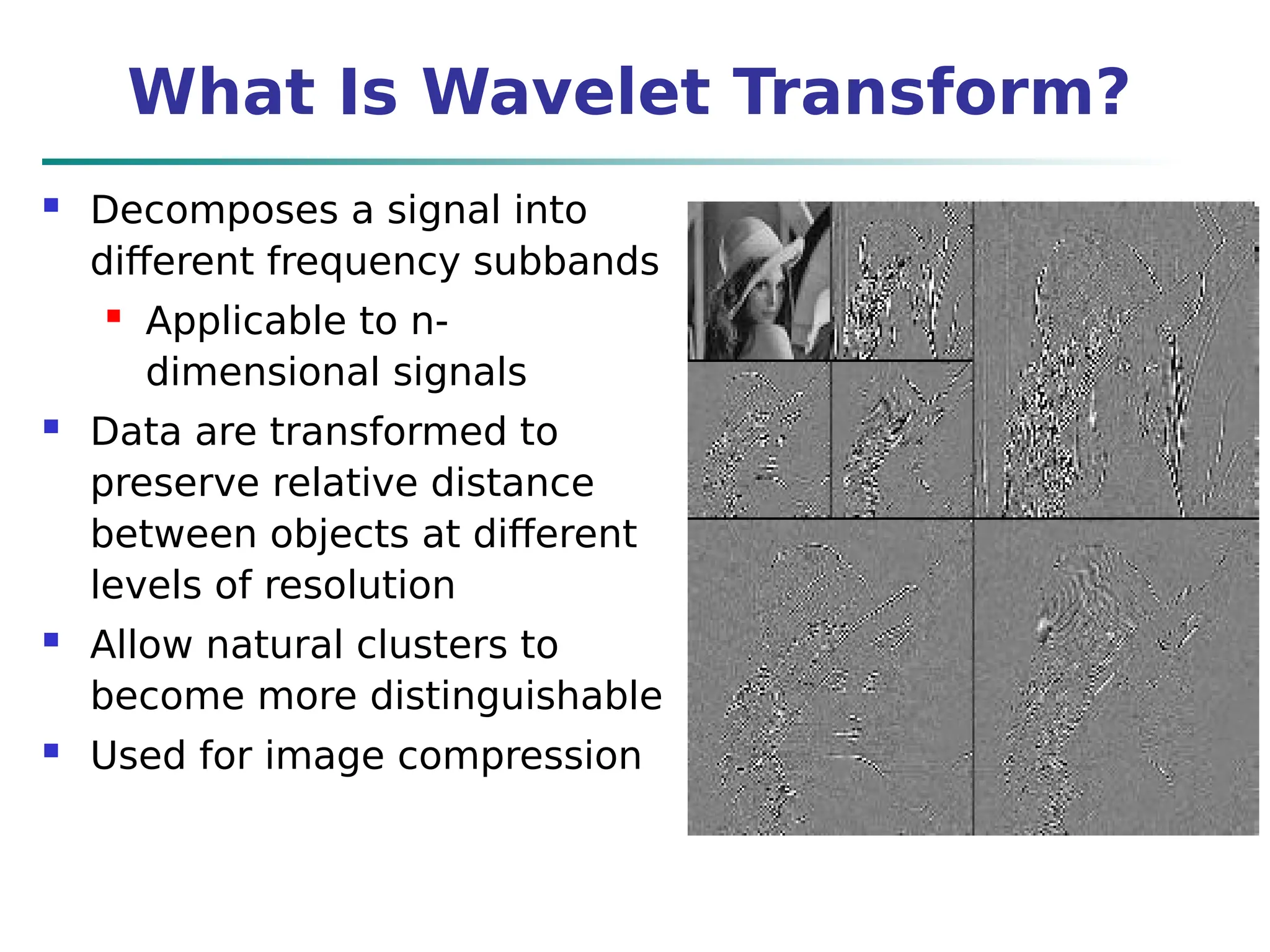 What Is Wavelet Transform?
 Decomposes a signal into
different frequency subbands
 Applicable to n-
dimensional signals
 Data are transformed to
preserve relative distance
between objects at different
levels of resolution
 Allow natural clusters to
become more distinguishable
 Used for image compression
 