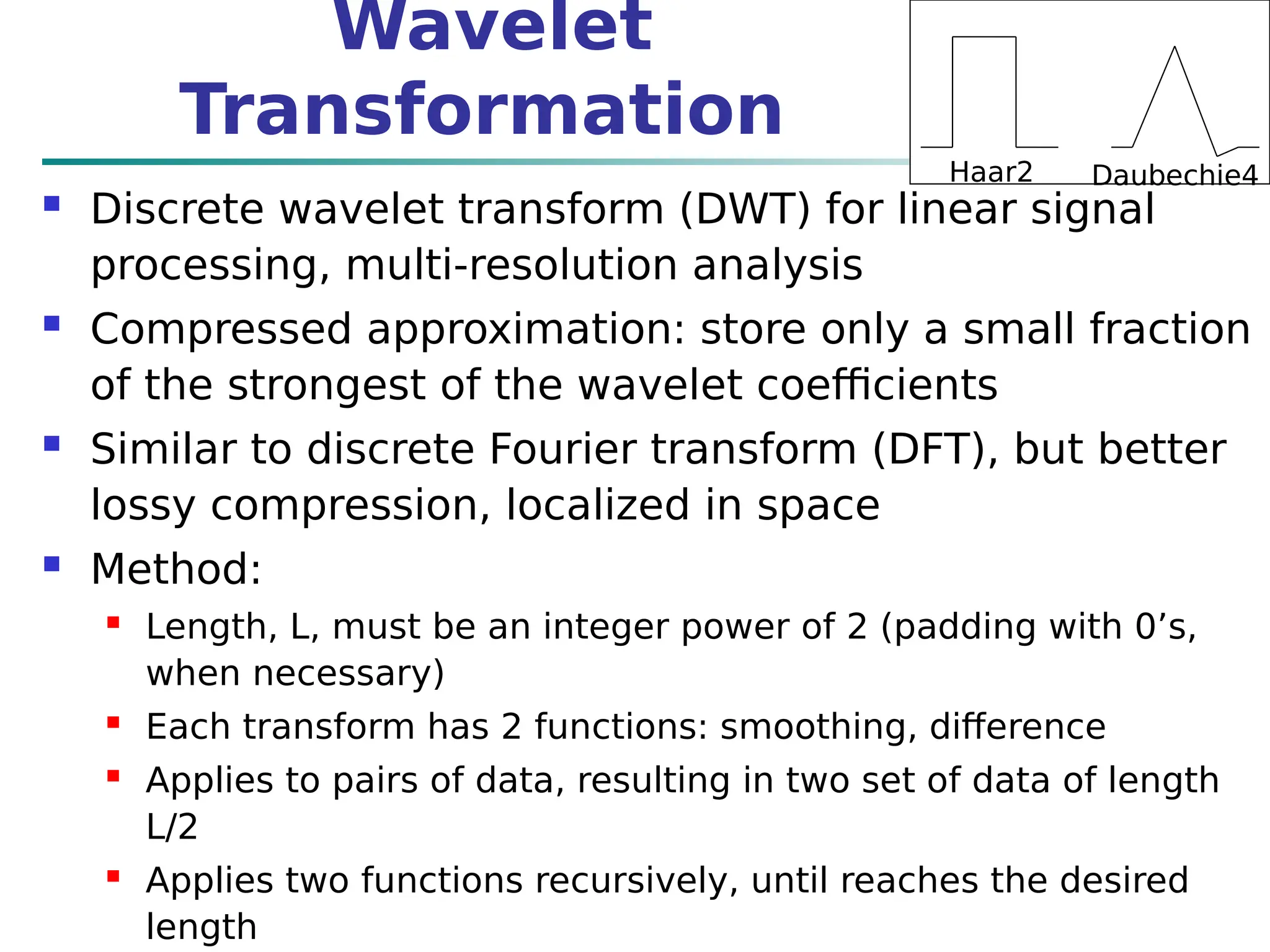 Wavelet
Transformation
 Discrete wavelet transform (DWT) for linear signal
processing, multi-resolution analysis
 Compressed approximation: store only a small fraction
of the strongest of the wavelet coefficients
 Similar to discrete Fourier transform (DFT), but better
lossy compression, localized in space
 Method:
 Length, L, must be an integer power of 2 (padding with 0’s,
when necessary)
 Each transform has 2 functions: smoothing, difference
 Applies to pairs of data, resulting in two set of data of length
L/2
 Applies two functions recursively, until reaches the desired
length
Haar2 Daubechie4
 