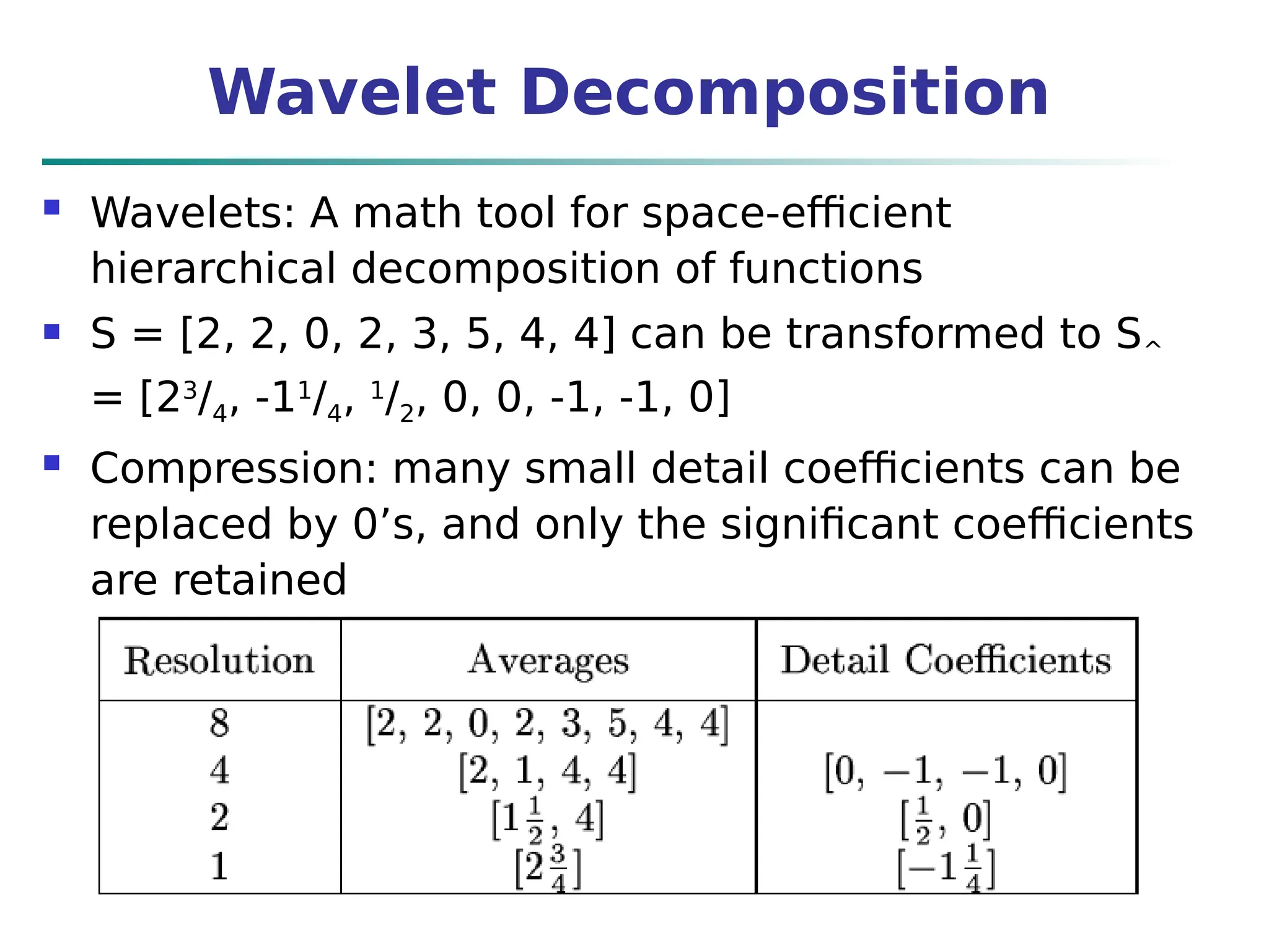 Wavelet Decomposition
 Wavelets: A math tool for space-efficient
hierarchical decomposition of functions
 S = [2, 2, 0, 2, 3, 5, 4, 4] can be transformed to S^
= [23
/4, -11
/4, 1
/2, 0, 0, -1, -1, 0]
 Compression: many small detail coefficients can be
replaced by 0’s, and only the significant coefficients
are retained
 
