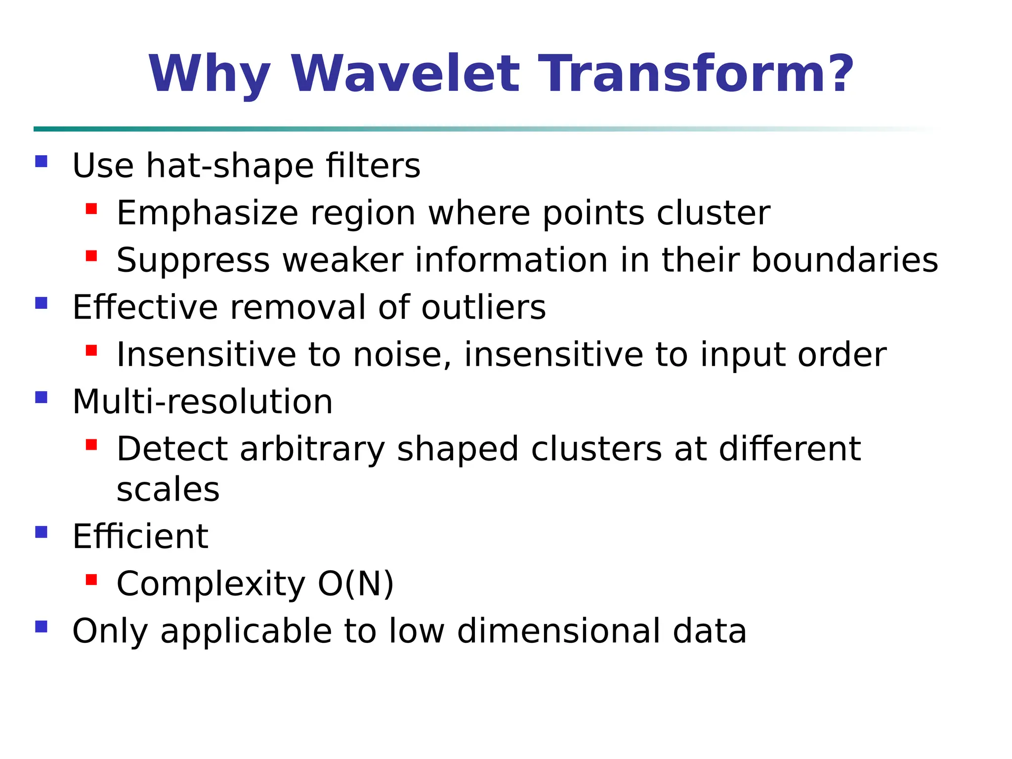 Why Wavelet Transform?
 Use hat-shape filters
 Emphasize region where points cluster
 Suppress weaker information in their boundaries
 Effective removal of outliers
 Insensitive to noise, insensitive to input order
 Multi-resolution
 Detect arbitrary shaped clusters at different
scales
 Efficient
 Complexity O(N)
 Only applicable to low dimensional data
 