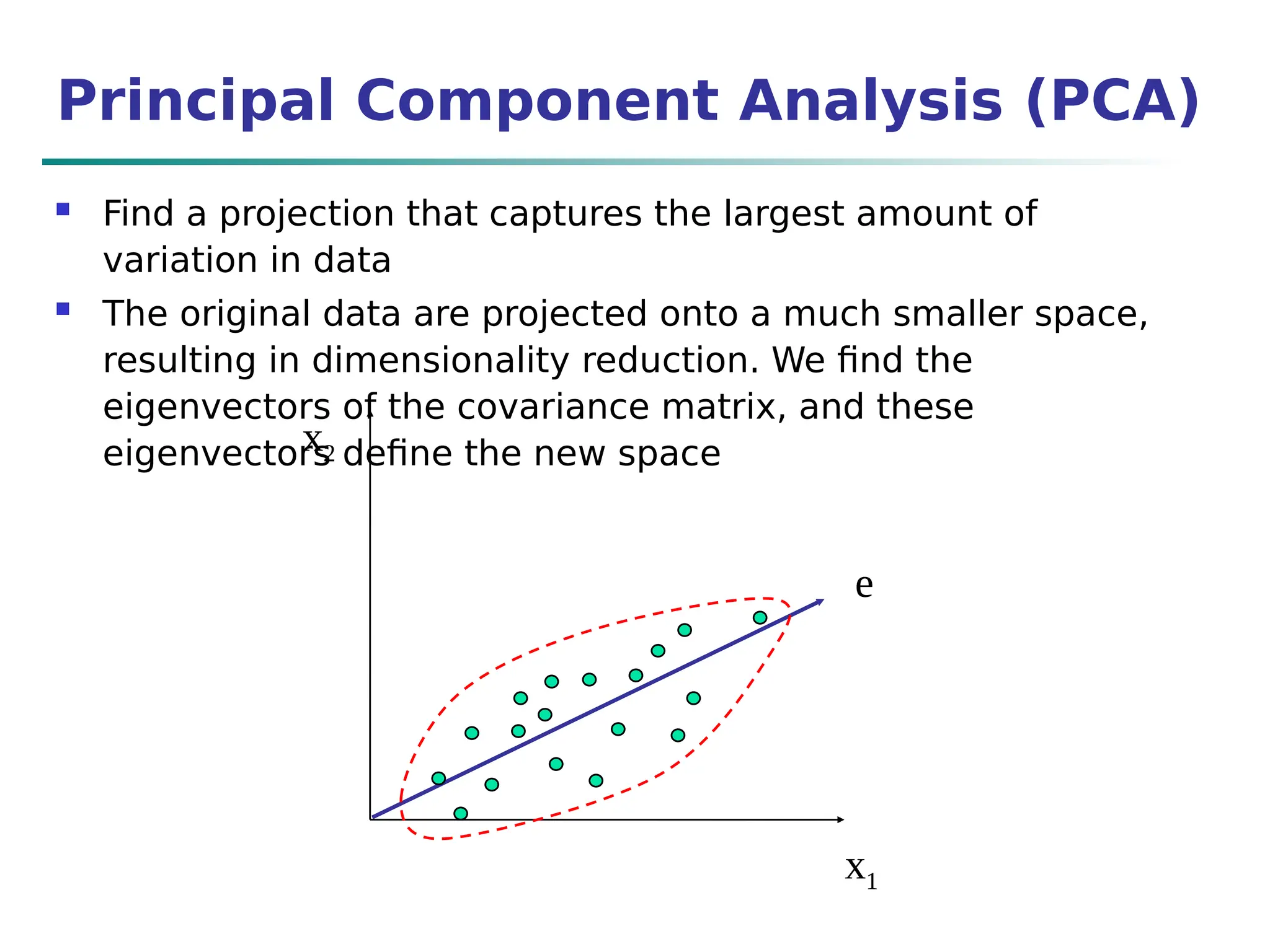 x2
x1
e
Principal Component Analysis (PCA)
 Find a projection that captures the largest amount of
variation in data
 The original data are projected onto a much smaller space,
resulting in dimensionality reduction. We find the
eigenvectors of the covariance matrix, and these
eigenvectors define the new space
 