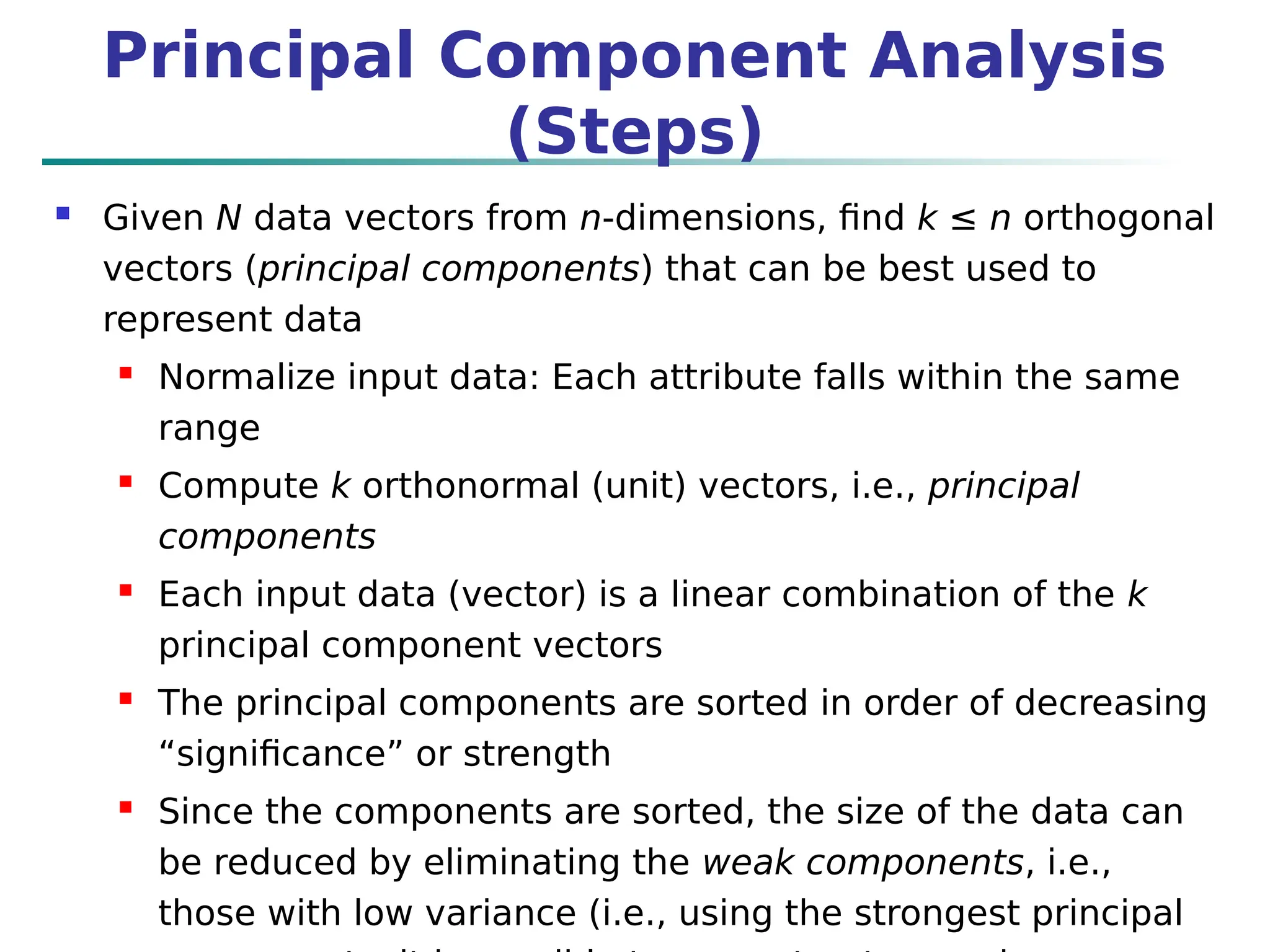  Given N data vectors from n-dimensions, find k ≤ n orthogonal
vectors (principal components) that can be best used to
represent data
 Normalize input data: Each attribute falls within the same
range
 Compute k orthonormal (unit) vectors, i.e., principal
components
 Each input data (vector) is a linear combination of the k
principal component vectors
 The principal components are sorted in order of decreasing
“significance” or strength
 Since the components are sorted, the size of the data can
be reduced by eliminating the weak components, i.e.,
those with low variance (i.e., using the strongest principal
Principal Component Analysis
(Steps)
 