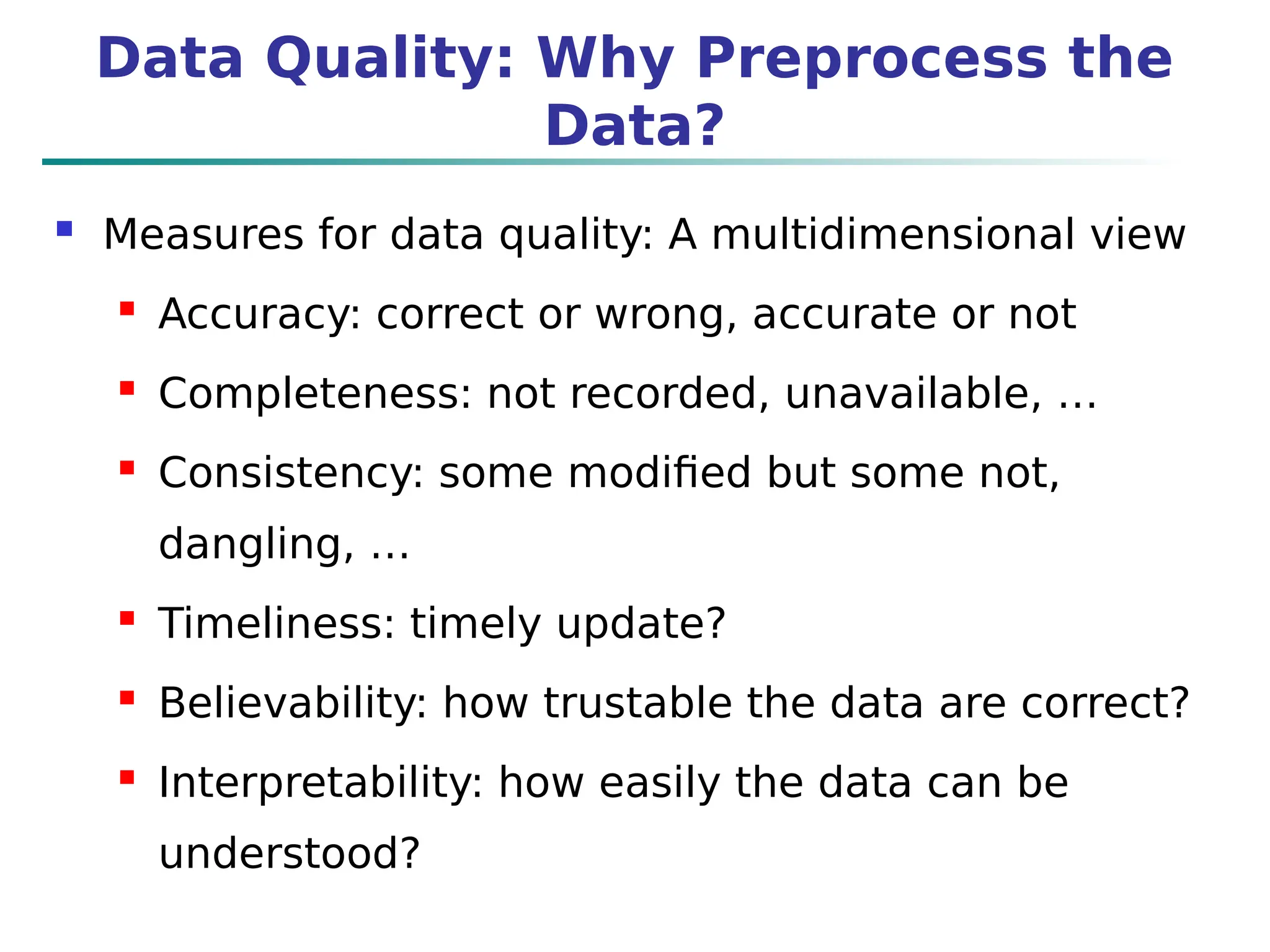 Data Quality: Why Preprocess the
Data?
 Measures for data quality: A multidimensional view
 Accuracy: correct or wrong, accurate or not
 Completeness: not recorded, unavailable, …
 Consistency: some modified but some not,
dangling, …
 Timeliness: timely update?
 Believability: how trustable the data are correct?
 Interpretability: how easily the data can be
understood?
 