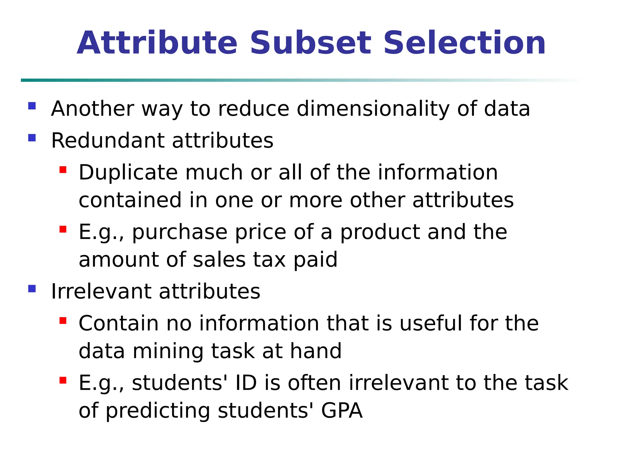 Attribute Subset Selection
 Another way to reduce dimensionality of data
 Redundant attributes
 Duplicate much or all of the information
contained in one or more other attributes
 E.g., purchase price of a product and the
amount of sales tax paid
 Irrelevant attributes
 Contain no information that is useful for the
data mining task at hand
 E.g., students' ID is often irrelevant to the task
of predicting students' GPA
 