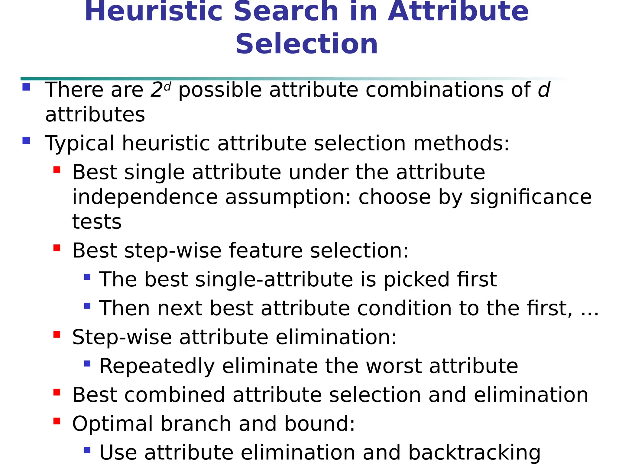Heuristic Search in Attribute
Selection
 There are 2d
possible attribute combinations of d
attributes
 Typical heuristic attribute selection methods:
 Best single attribute under the attribute
independence assumption: choose by significance
tests
 Best step-wise feature selection:

The best single-attribute is picked first

Then next best attribute condition to the first, ...
 Step-wise attribute elimination:

Repeatedly eliminate the worst attribute
 Best combined attribute selection and elimination
 Optimal branch and bound:

Use attribute elimination and backtracking
 