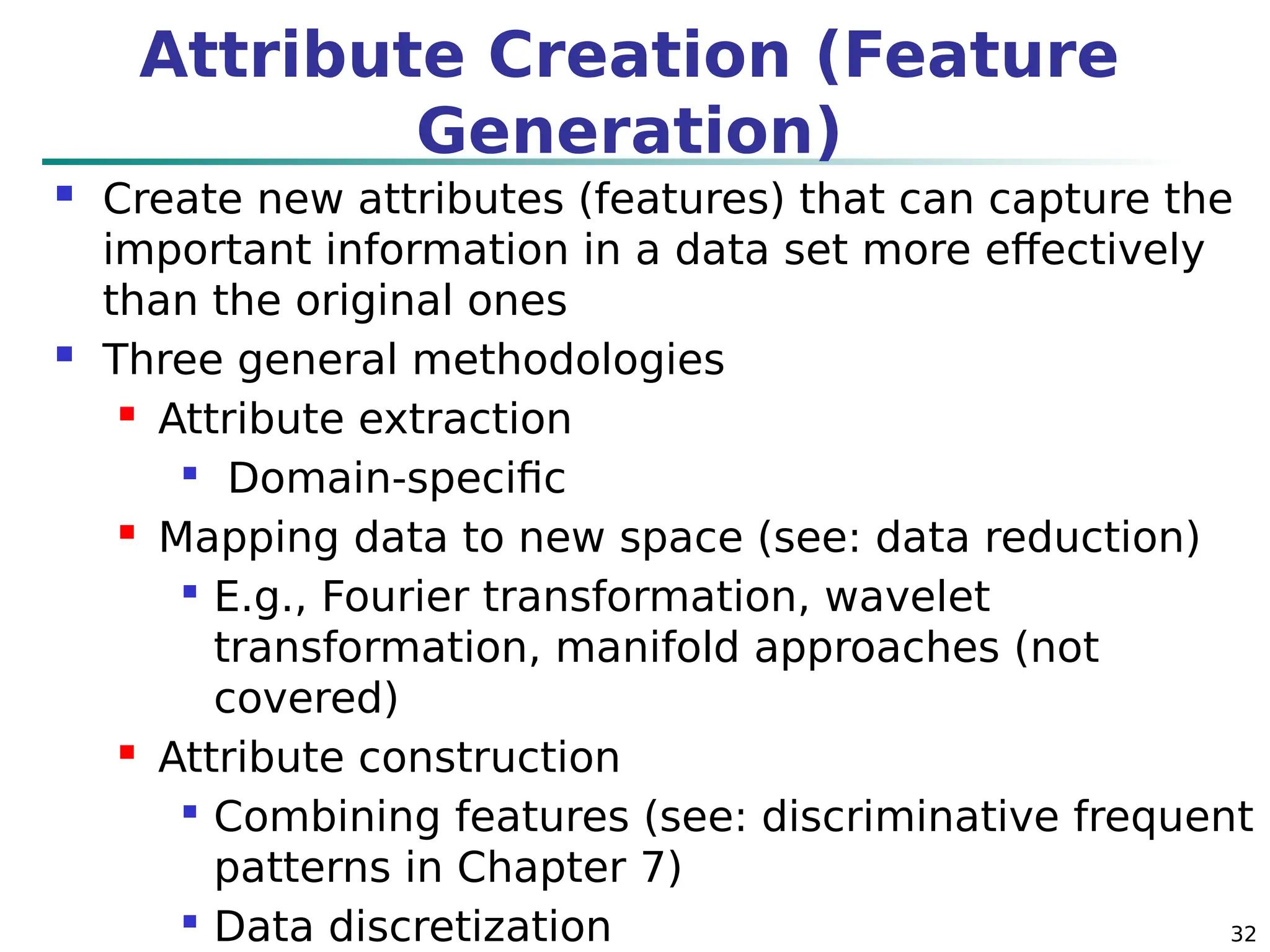 32
Attribute Creation (Feature
Generation)
 Create new attributes (features) that can capture the
important information in a data set more effectively
than the original ones
 Three general methodologies
 Attribute extraction

Domain-specific
 Mapping data to new space (see: data reduction)

E.g., Fourier transformation, wavelet
transformation, manifold approaches (not
covered)
 Attribute construction

Combining features (see: discriminative frequent
patterns in Chapter 7)

Data discretization
 