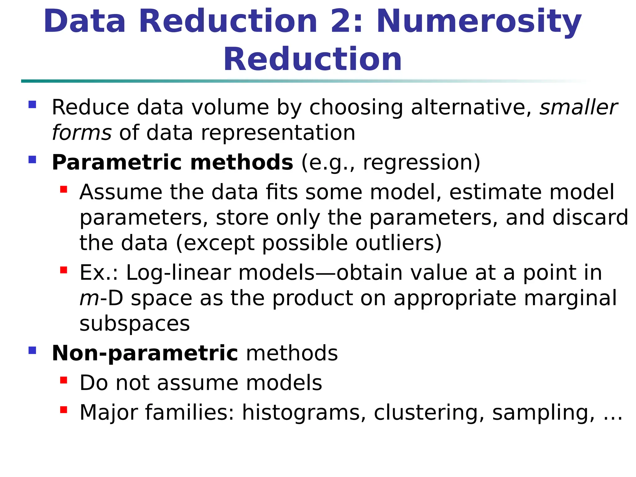 Data Reduction 2: Numerosity
Reduction
 Reduce data volume by choosing alternative, smaller
forms of data representation
 Parametric methods (e.g., regression)
 Assume the data fits some model, estimate model
parameters, store only the parameters, and discard
the data (except possible outliers)
 Ex.: Log-linear models—obtain value at a point in
m-D space as the product on appropriate marginal
subspaces
 Non-parametric methods
 Do not assume models
 Major families: histograms, clustering, sampling, …
 