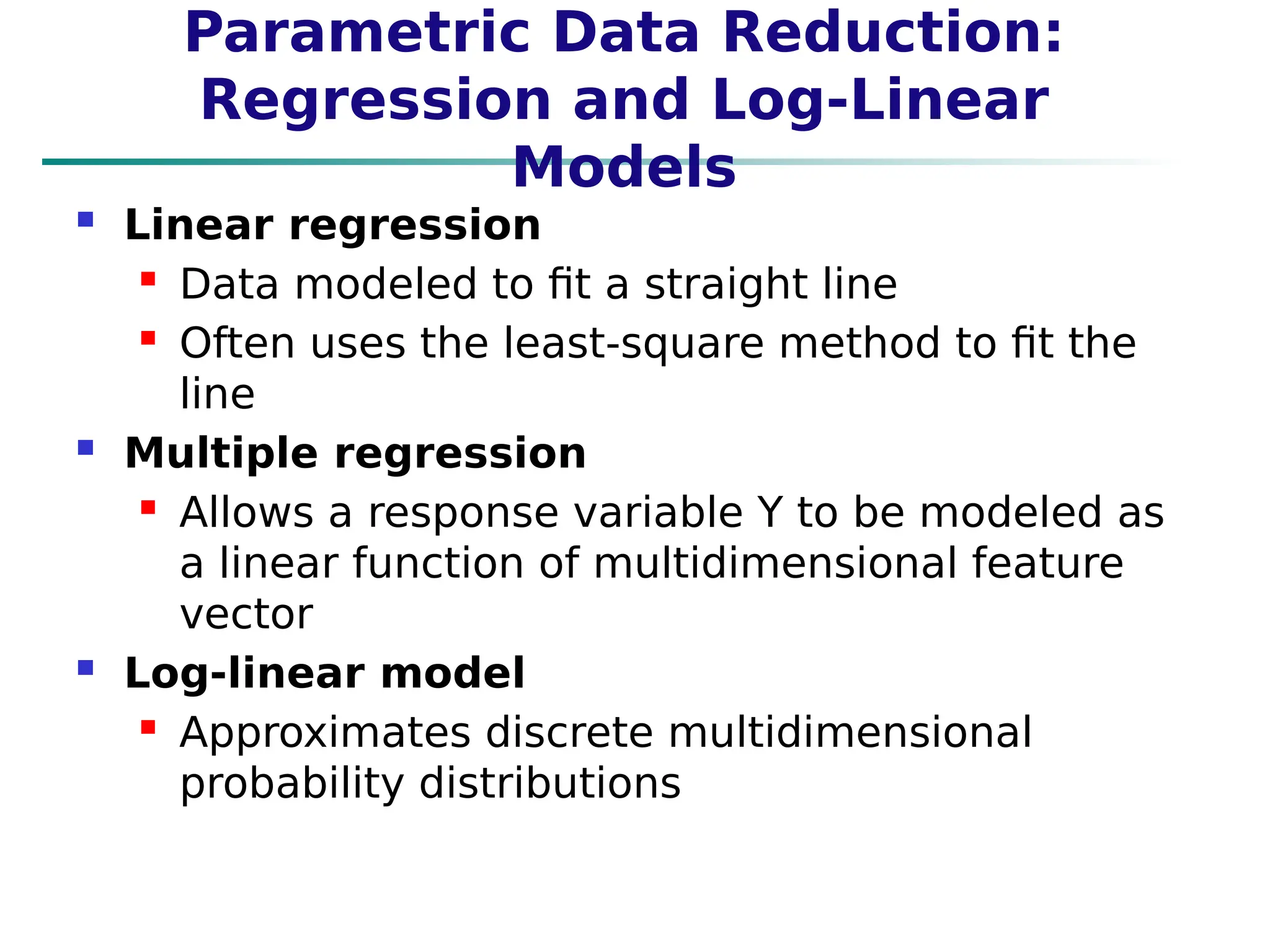 Parametric Data Reduction:
Regression and Log-Linear
Models
 Linear regression
 Data modeled to fit a straight line
 Often uses the least-square method to fit the
line
 Multiple regression
 Allows a response variable Y to be modeled as
a linear function of multidimensional feature
vector
 Log-linear model
 Approximates discrete multidimensional
probability distributions
 