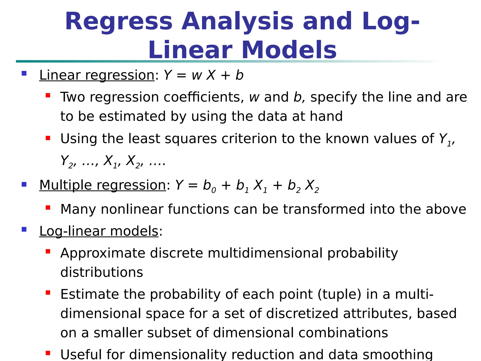  Linear regression: Y = w X + b
 Two regression coefficients, w and b, specify the line and are
to be estimated by using the data at hand
 Using the least squares criterion to the known values of Y1,
Y2, …, X1, X2, ….
 Multiple regression: Y = b0 + b1 X1 + b2 X2
 Many nonlinear functions can be transformed into the above
 Log-linear models:
 Approximate discrete multidimensional probability
distributions
 Estimate the probability of each point (tuple) in a multi-
dimensional space for a set of discretized attributes, based
on a smaller subset of dimensional combinations
 Useful for dimensionality reduction and data smoothing
Regress Analysis and Log-
Linear Models
 
