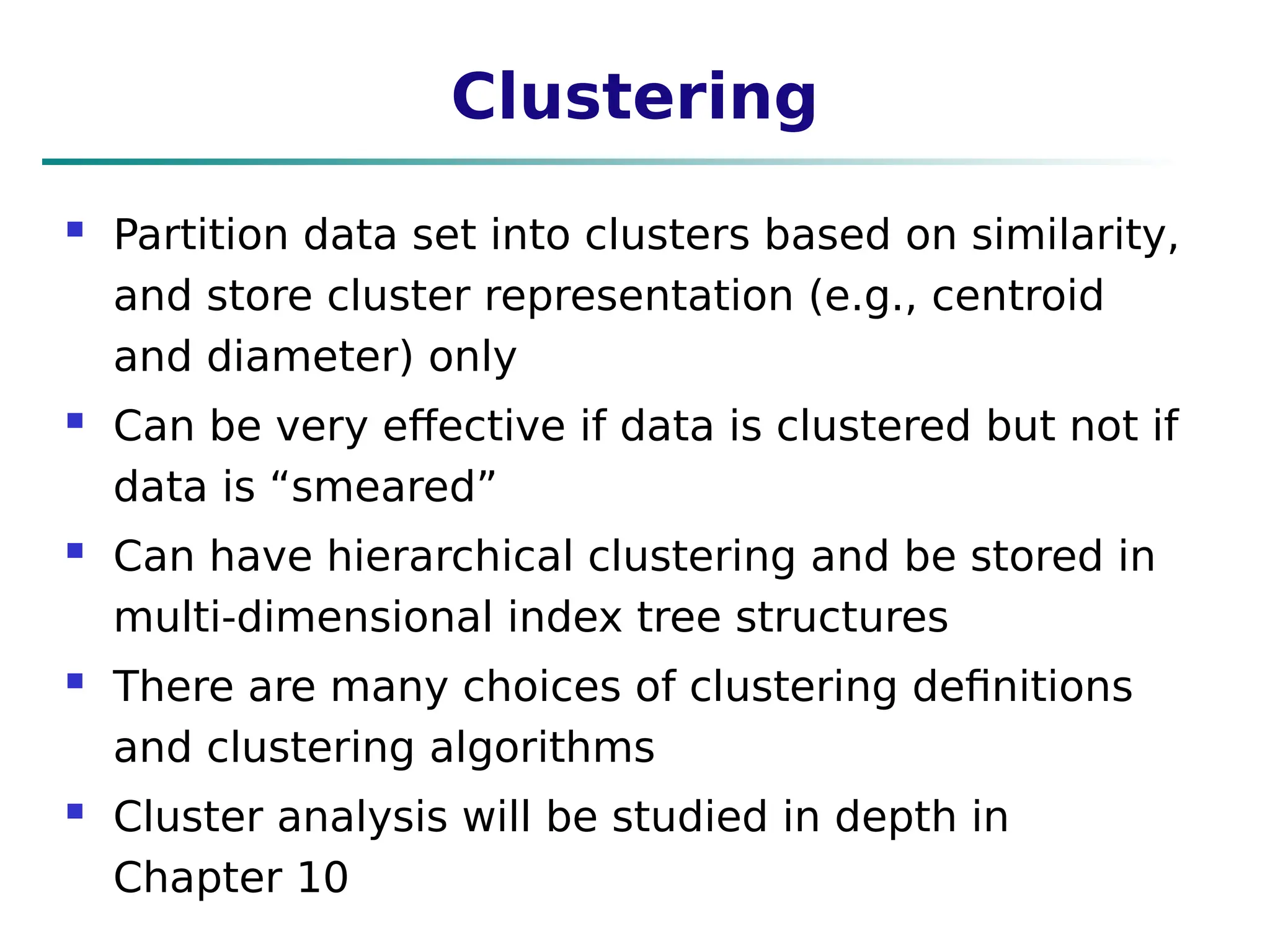 Clustering
 Partition data set into clusters based on similarity,
and store cluster representation (e.g., centroid
and diameter) only
 Can be very effective if data is clustered but not if
data is “smeared”
 Can have hierarchical clustering and be stored in
multi-dimensional index tree structures
 There are many choices of clustering definitions
and clustering algorithms
 Cluster analysis will be studied in depth in
Chapter 10
 