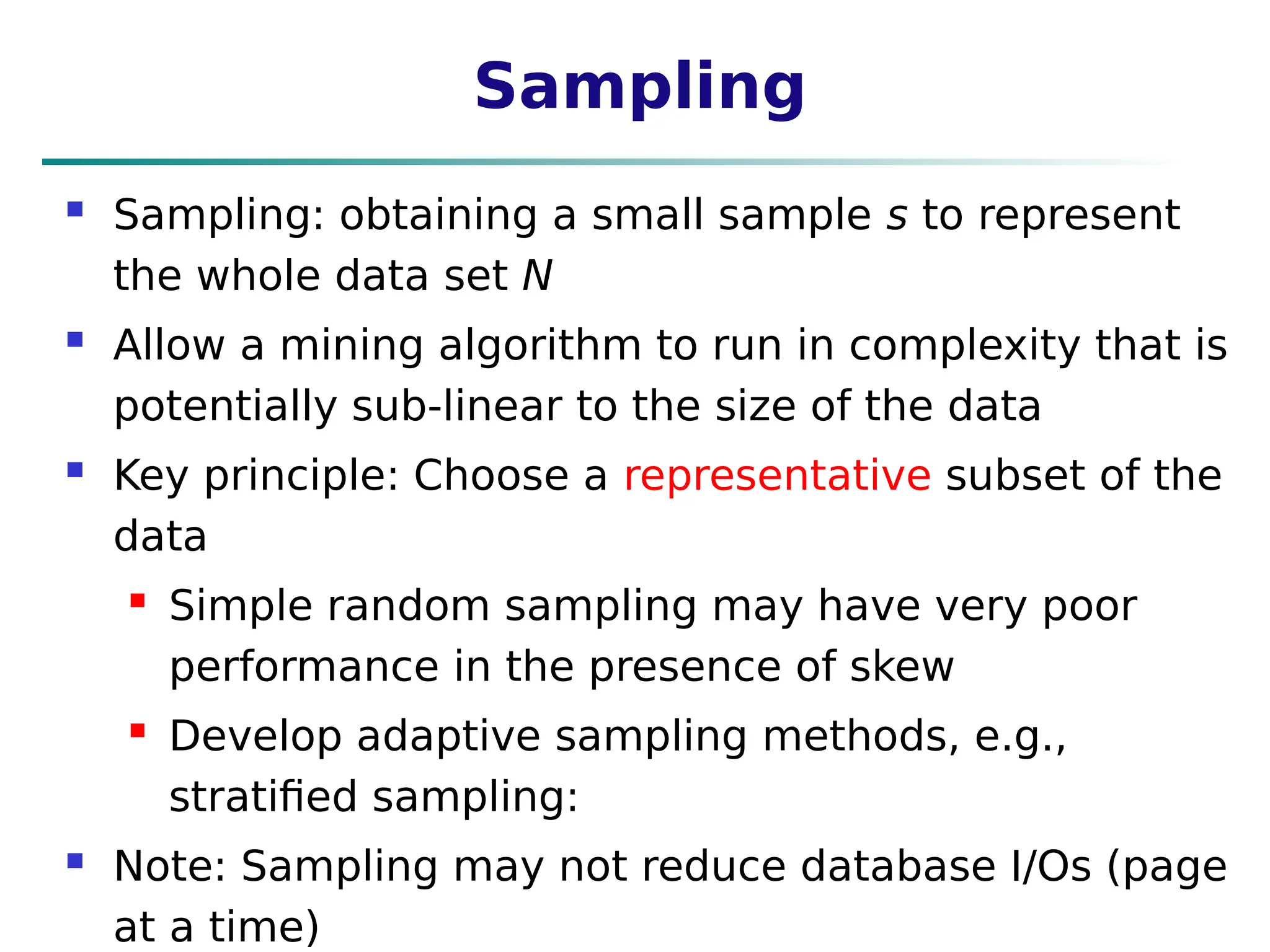 Sampling
 Sampling: obtaining a small sample s to represent
the whole data set N
 Allow a mining algorithm to run in complexity that is
potentially sub-linear to the size of the data
 Key principle: Choose a representative subset of the
data
 Simple random sampling may have very poor
performance in the presence of skew
 Develop adaptive sampling methods, e.g.,
stratified sampling:
 Note: Sampling may not reduce database I/Os (page
at a time)
 