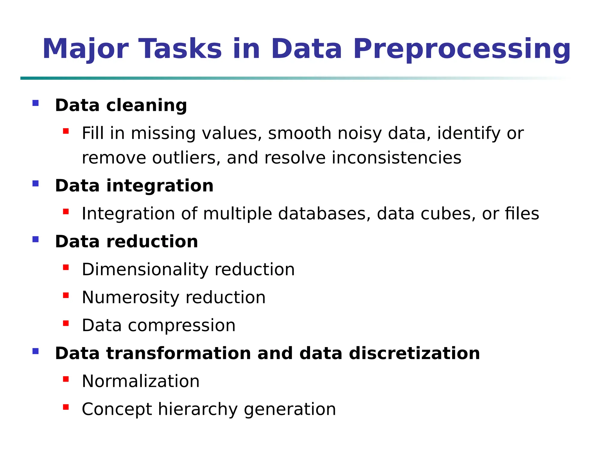 Major Tasks in Data Preprocessing
 Data cleaning
 Fill in missing values, smooth noisy data, identify or
remove outliers, and resolve inconsistencies
 Data integration
 Integration of multiple databases, data cubes, or files
 Data reduction
 Dimensionality reduction
 Numerosity reduction
 Data compression
 Data transformation and data discretization
 Normalization
 Concept hierarchy generation
 