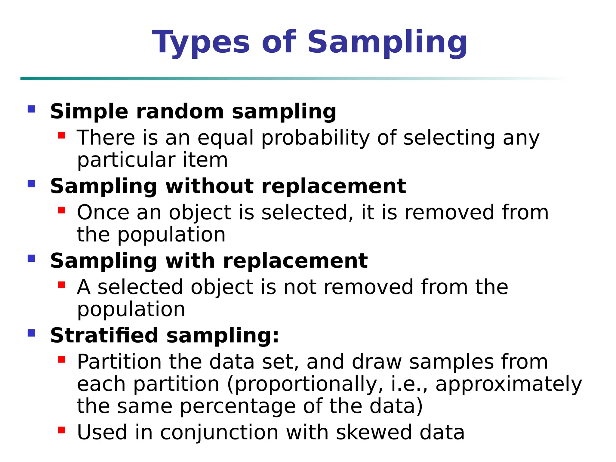 Types of Sampling
 Simple random sampling
 There is an equal probability of selecting any
particular item
 Sampling without replacement
 Once an object is selected, it is removed from
the population
 Sampling with replacement
 A selected object is not removed from the
population
 Stratified sampling:
 Partition the data set, and draw samples from
each partition (proportionally, i.e., approximately
the same percentage of the data)
 Used in conjunction with skewed data
 