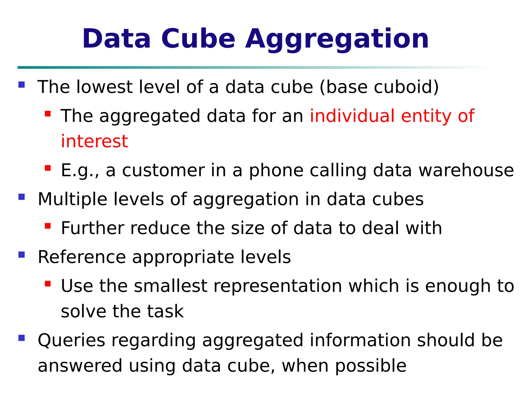 Data Cube Aggregation
 The lowest level of a data cube (base cuboid)
 The aggregated data for an individual entity of
interest
 E.g., a customer in a phone calling data warehouse
 Multiple levels of aggregation in data cubes
 Further reduce the size of data to deal with
 Reference appropriate levels
 Use the smallest representation which is enough to
solve the task
 Queries regarding aggregated information should be
answered using data cube, when possible
 
