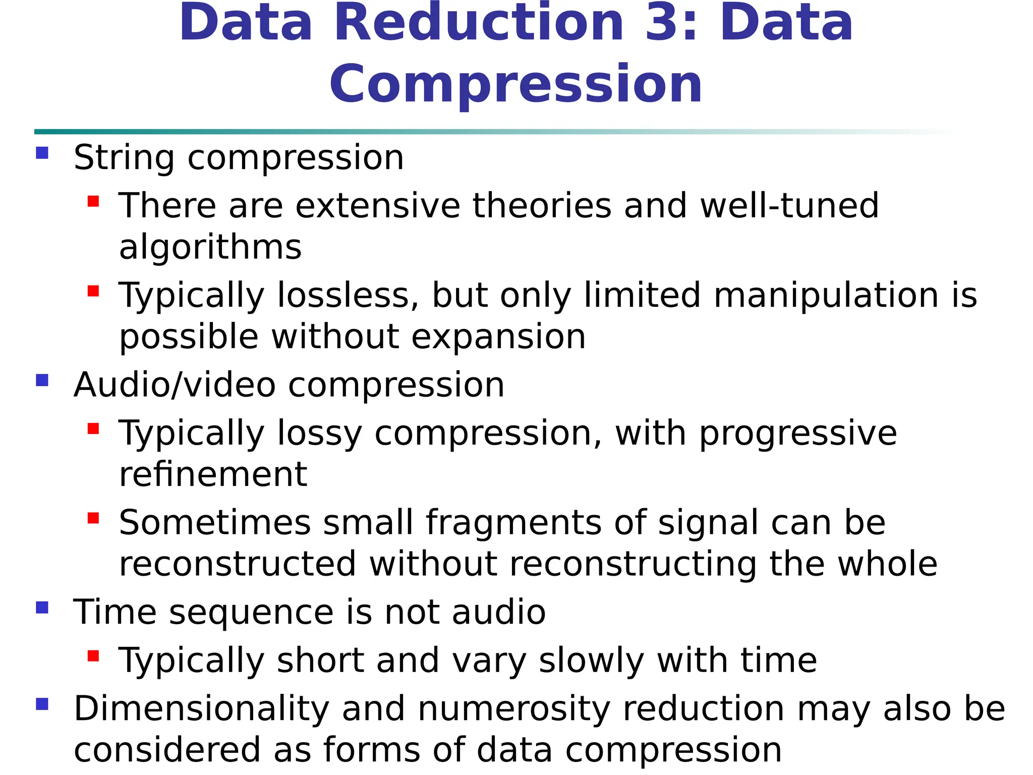 Data Reduction 3: Data
Compression
 String compression
 There are extensive theories and well-tuned
algorithms
 Typically lossless, but only limited manipulation is
possible without expansion
 Audio/video compression
 Typically lossy compression, with progressive
refinement
 Sometimes small fragments of signal can be
reconstructed without reconstructing the whole
 Time sequence is not audio
 Typically short and vary slowly with time
 Dimensionality and numerosity reduction may also be
considered as forms of data compression
 