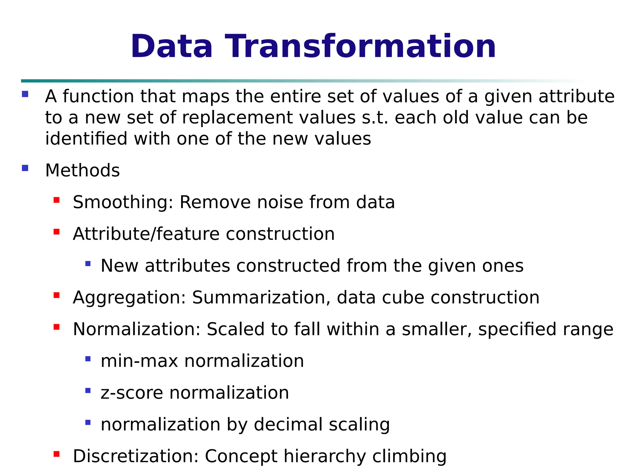 Data Transformation
 A function that maps the entire set of values of a given attribute
to a new set of replacement values s.t. each old value can be
identified with one of the new values
 Methods
 Smoothing: Remove noise from data
 Attribute/feature construction

New attributes constructed from the given ones
 Aggregation: Summarization, data cube construction
 Normalization: Scaled to fall within a smaller, specified range

min-max normalization

z-score normalization

normalization by decimal scaling
 Discretization: Concept hierarchy climbing
 