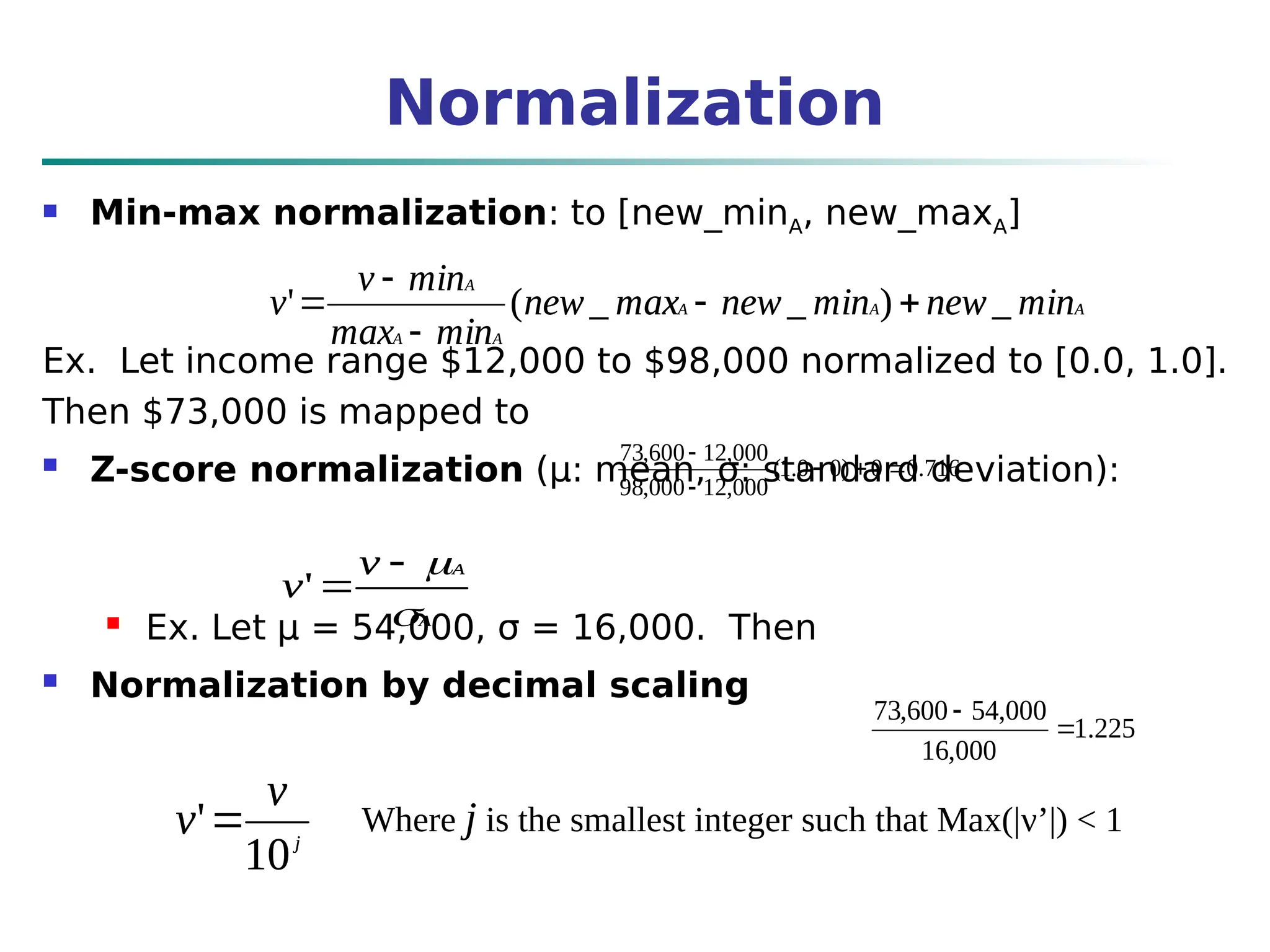 Normalization
 Min-max normalization: to [new_minA, new_maxA]
Ex. Let income range $12,000 to $98,000 normalized to [0.0, 1.0].
Then $73,000 is mapped to
 Z-score normalization (μ: mean, σ: standard deviation):
 Ex. Let μ = 54,000, σ = 16,000. Then
 Normalization by decimal scaling
716
.
0
0
)
0
0
.
1
(
000
,
12
000
,
98
000
,
12
600
,
73





A
A
A
A
A
A
min
new
min
new
max
new
min
max
min
v
v _
)
_
_
(
' 




A
A
v
v




'
j
v
v
10
' Where j is the smallest integer such that Max(|ν’|) < 1
225
.
1
000
,
16
000
,
54
600
,
73


A
A
A
A
A
A
min
new
min
new
max
new
min
max
min
v
v _
)
_
_
(
' 




A
A
v
v




'
j
v
v
10
'
 