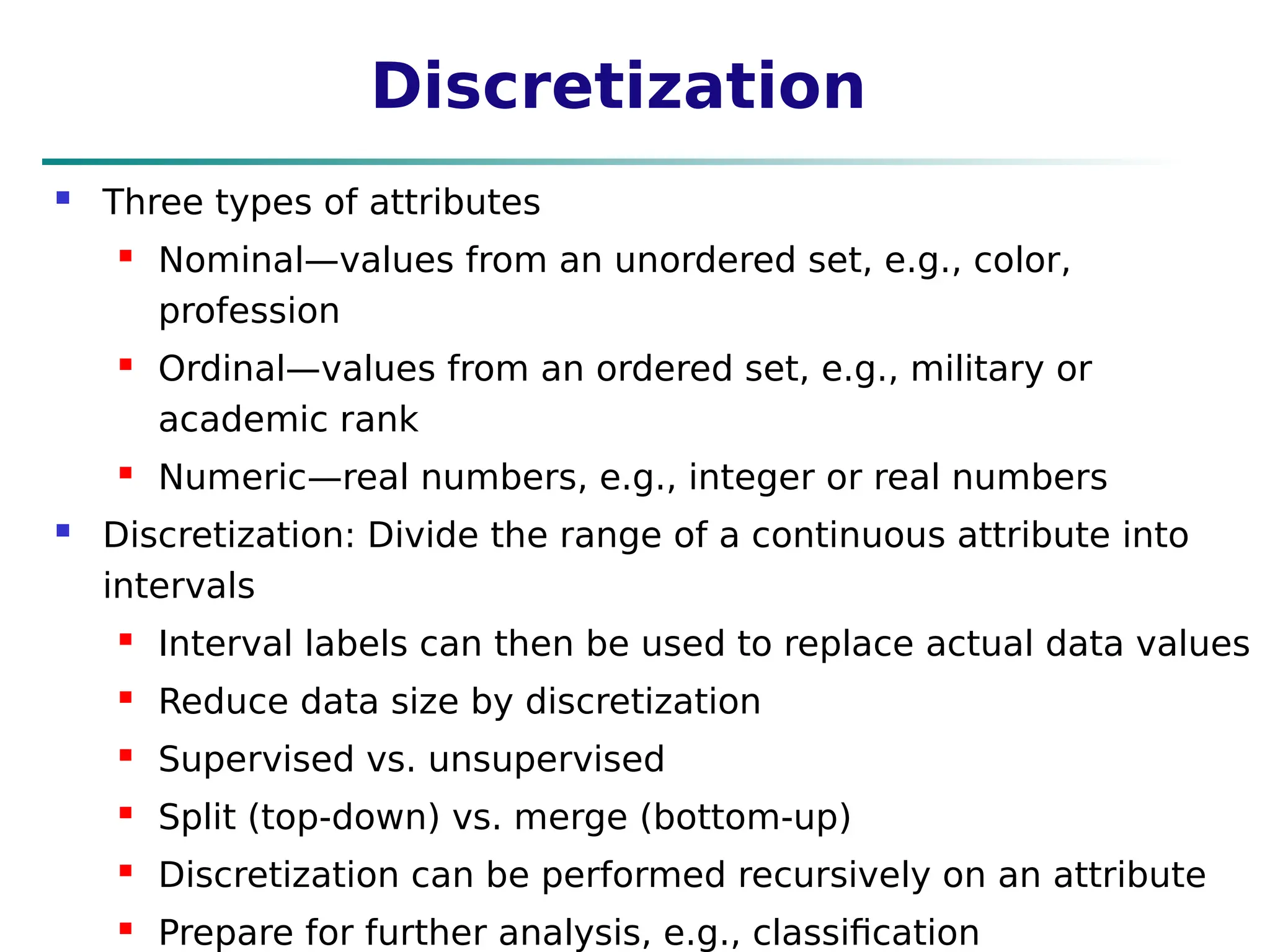 Discretization
 Three types of attributes
 Nominal—values from an unordered set, e.g., color,
profession
 Ordinal—values from an ordered set, e.g., military or
academic rank
 Numeric—real numbers, e.g., integer or real numbers
 Discretization: Divide the range of a continuous attribute into
intervals
 Interval labels can then be used to replace actual data values
 Reduce data size by discretization
 Supervised vs. unsupervised
 Split (top-down) vs. merge (bottom-up)
 Discretization can be performed recursively on an attribute
 Prepare for further analysis, e.g., classification
 