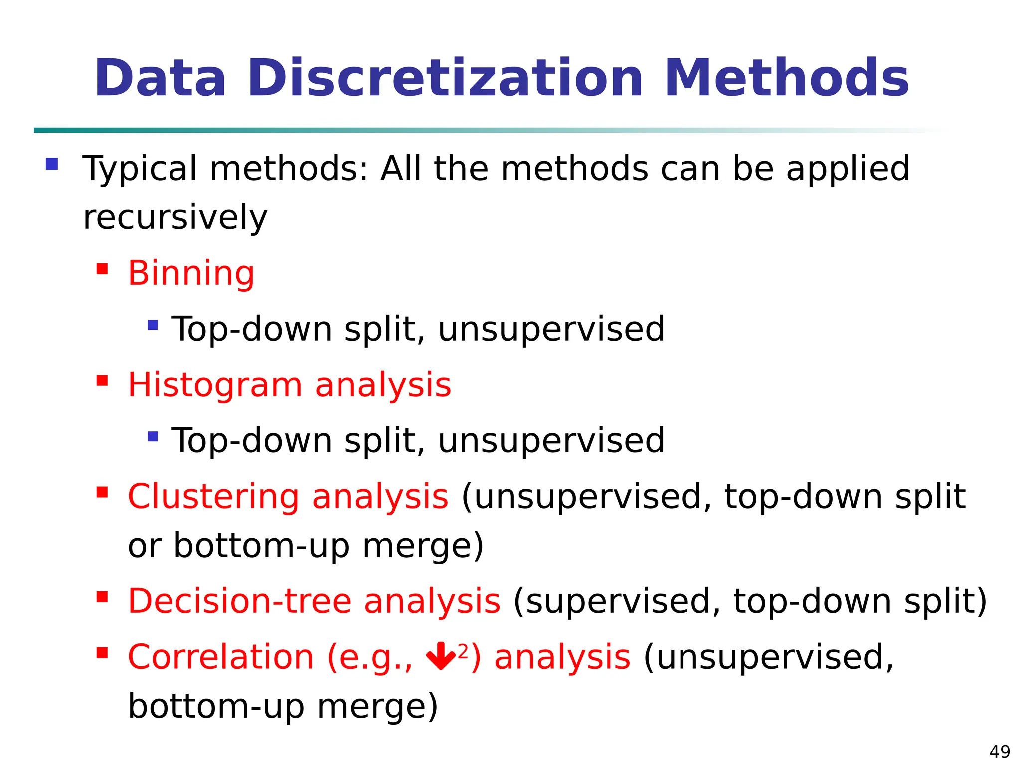 49
Data Discretization Methods
 Typical methods: All the methods can be applied
recursively
 Binning

Top-down split, unsupervised
 Histogram analysis

Top-down split, unsupervised
 Clustering analysis (unsupervised, top-down split
or bottom-up merge)
 Decision-tree analysis (supervised, top-down split)
 Correlation (e.g., 2
) analysis (unsupervised,
bottom-up merge)
 