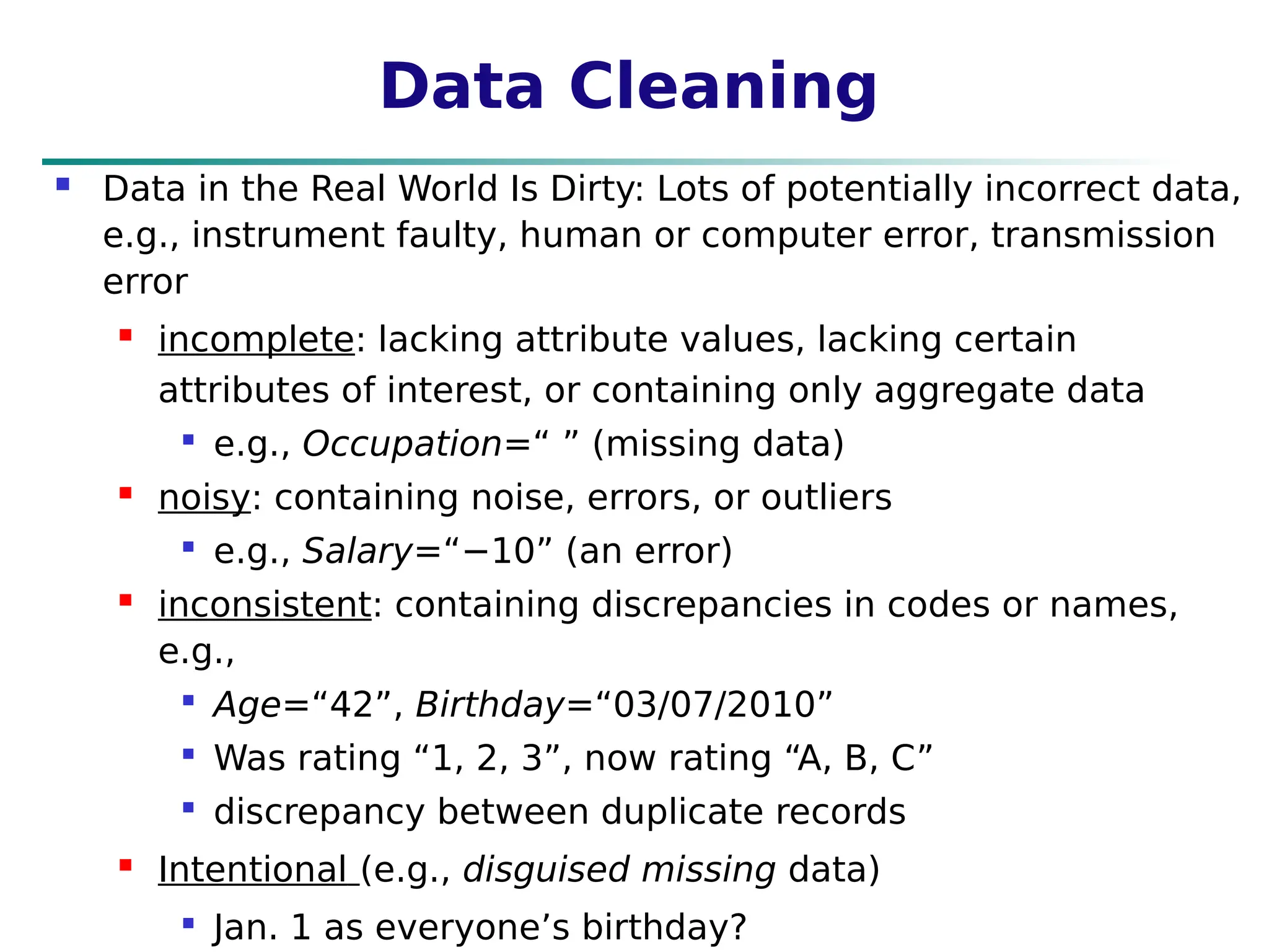 Data Cleaning
 Data in the Real World Is Dirty: Lots of potentially incorrect data,
e.g., instrument faulty, human or computer error, transmission
error
 incomplete: lacking attribute values, lacking certain
attributes of interest, or containing only aggregate data

e.g., Occupation=“ ” (missing data)
 noisy: containing noise, errors, or outliers

e.g., Salary=“−10” (an error)
 inconsistent: containing discrepancies in codes or names,
e.g.,

Age=“42”, Birthday=“03/07/2010”

Was rating “1, 2, 3”, now rating “A, B, C”

discrepancy between duplicate records
 Intentional (e.g., disguised missing data)

Jan. 1 as everyone’s birthday?
 