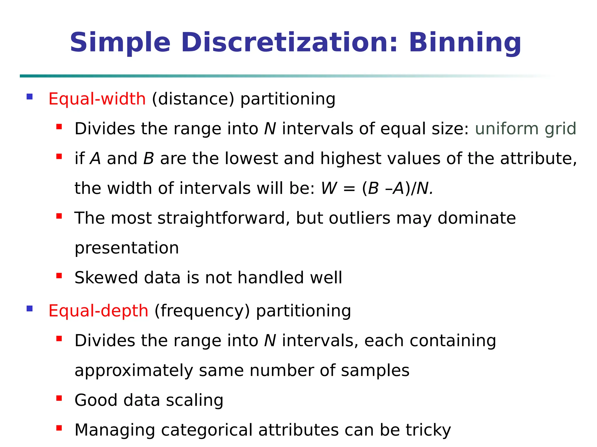 Simple Discretization: Binning
 Equal-width (distance) partitioning
 Divides the range into N intervals of equal size: uniform grid
 if A and B are the lowest and highest values of the attribute,
the width of intervals will be: W = (B –A)/N.
 The most straightforward, but outliers may dominate
presentation
 Skewed data is not handled well
 Equal-depth (frequency) partitioning
 Divides the range into N intervals, each containing
approximately same number of samples
 Good data scaling
 Managing categorical attributes can be tricky
 