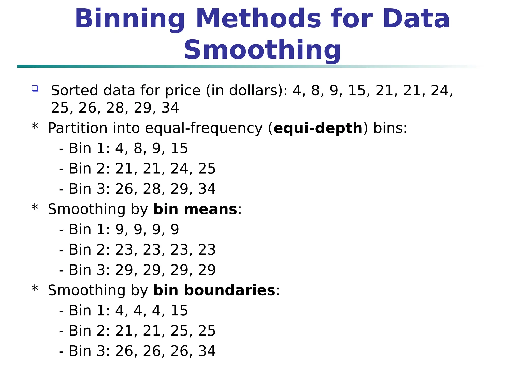 Binning Methods for Data
Smoothing
 Sorted data for price (in dollars): 4, 8, 9, 15, 21, 21, 24,
25, 26, 28, 29, 34
* Partition into equal-frequency (equi-depth) bins:
- Bin 1: 4, 8, 9, 15
- Bin 2: 21, 21, 24, 25
- Bin 3: 26, 28, 29, 34
* Smoothing by bin means:
- Bin 1: 9, 9, 9, 9
- Bin 2: 23, 23, 23, 23
- Bin 3: 29, 29, 29, 29
* Smoothing by bin boundaries:
- Bin 1: 4, 4, 4, 15
- Bin 2: 21, 21, 25, 25
- Bin 3: 26, 26, 26, 34
 
