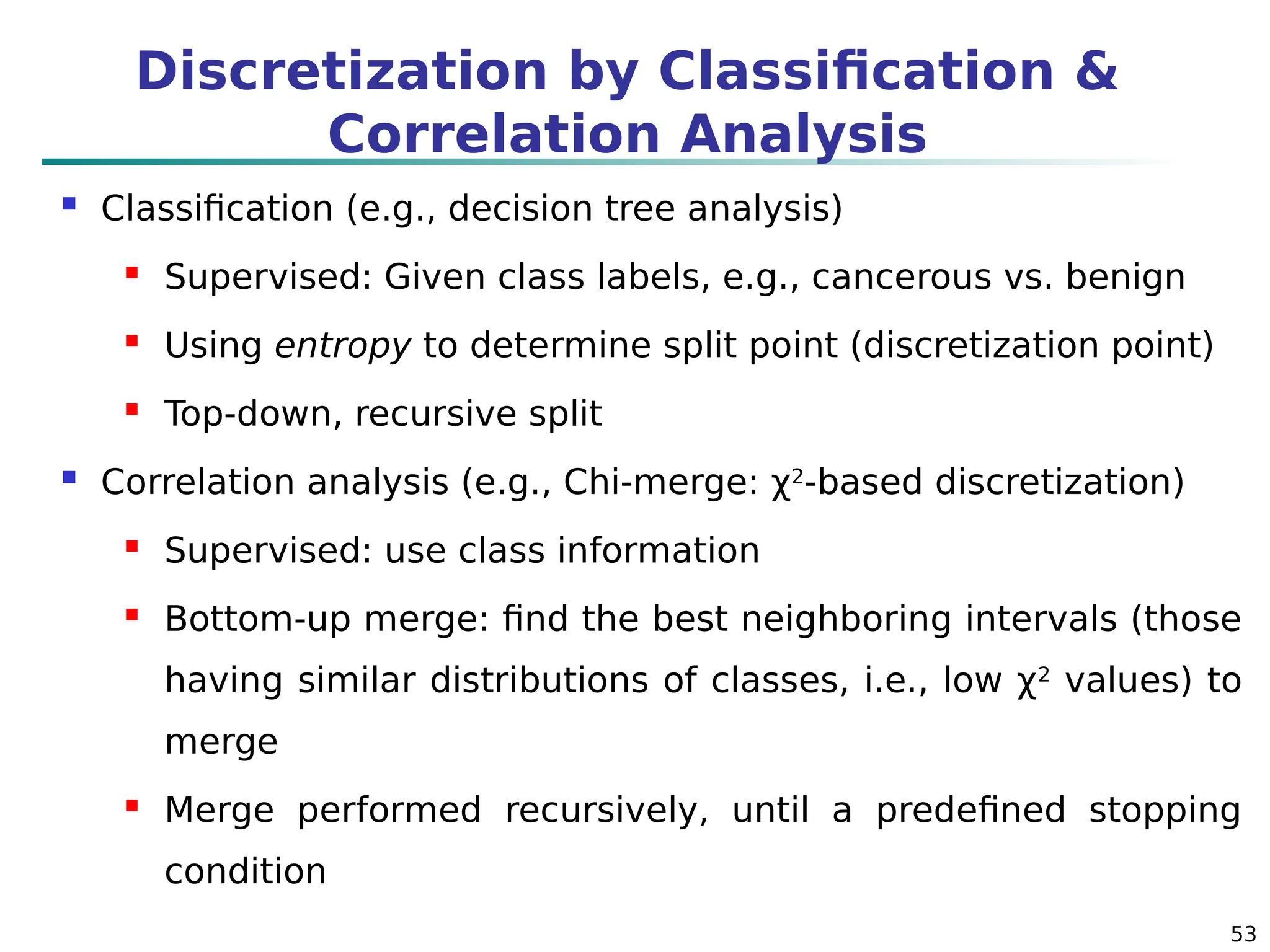53
Discretization by Classification &
Correlation Analysis
 Classification (e.g., decision tree analysis)
 Supervised: Given class labels, e.g., cancerous vs. benign
 Using entropy to determine split point (discretization point)
 Top-down, recursive split
 Correlation analysis (e.g., Chi-merge: χ2
-based discretization)
 Supervised: use class information
 Bottom-up merge: find the best neighboring intervals (those
having similar distributions of classes, i.e., low χ2
values) to
merge
 Merge performed recursively, until a predefined stopping
condition
 