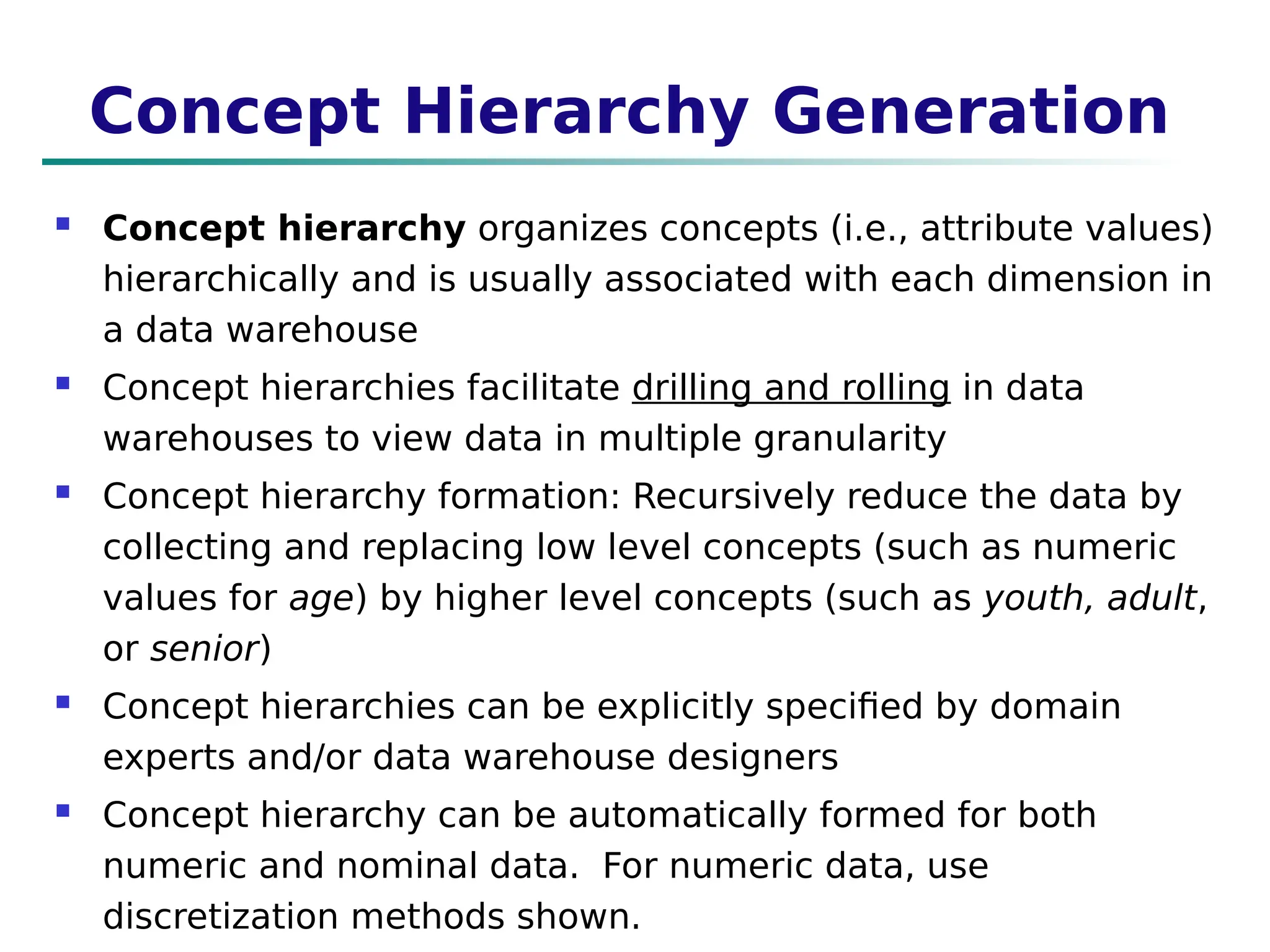 Concept Hierarchy Generation
 Concept hierarchy organizes concepts (i.e., attribute values)
hierarchically and is usually associated with each dimension in
a data warehouse
 Concept hierarchies facilitate drilling and rolling in data
warehouses to view data in multiple granularity
 Concept hierarchy formation: Recursively reduce the data by
collecting and replacing low level concepts (such as numeric
values for age) by higher level concepts (such as youth, adult,
or senior)
 Concept hierarchies can be explicitly specified by domain
experts and/or data warehouse designers
 Concept hierarchy can be automatically formed for both
numeric and nominal data. For numeric data, use
discretization methods shown.
 