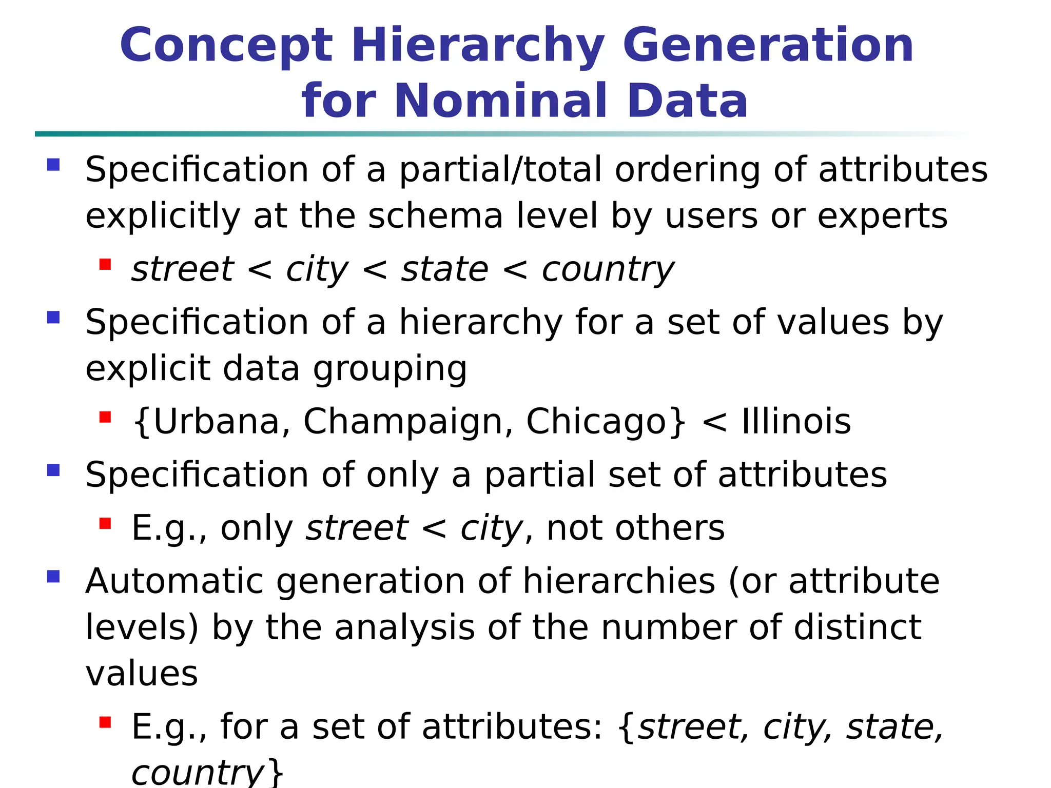 Concept Hierarchy Generation
for Nominal Data
 Specification of a partial/total ordering of attributes
explicitly at the schema level by users or experts
 street < city < state < country
 Specification of a hierarchy for a set of values by
explicit data grouping
 {Urbana, Champaign, Chicago} < Illinois
 Specification of only a partial set of attributes
 E.g., only street < city, not others
 Automatic generation of hierarchies (or attribute
levels) by the analysis of the number of distinct
values
 E.g., for a set of attributes: {street, city, state,
country}
 