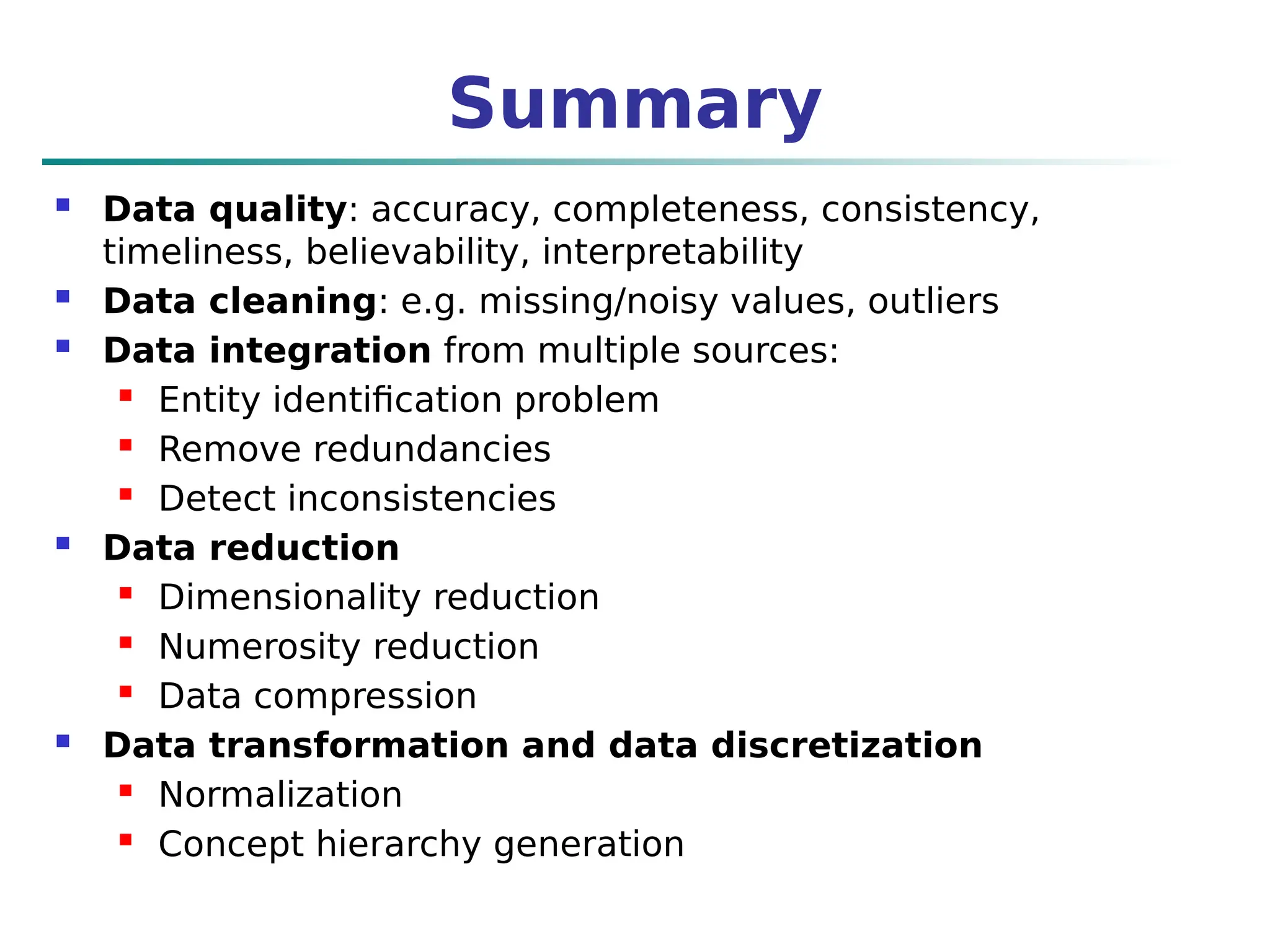 Summary
 Data quality: accuracy, completeness, consistency,
timeliness, believability, interpretability
 Data cleaning: e.g. missing/noisy values, outliers
 Data integration from multiple sources:
 Entity identification problem
 Remove redundancies
 Detect inconsistencies
 Data reduction
 Dimensionality reduction
 Numerosity reduction
 Data compression
 Data transformation and data discretization
 Normalization
 Concept hierarchy generation
 