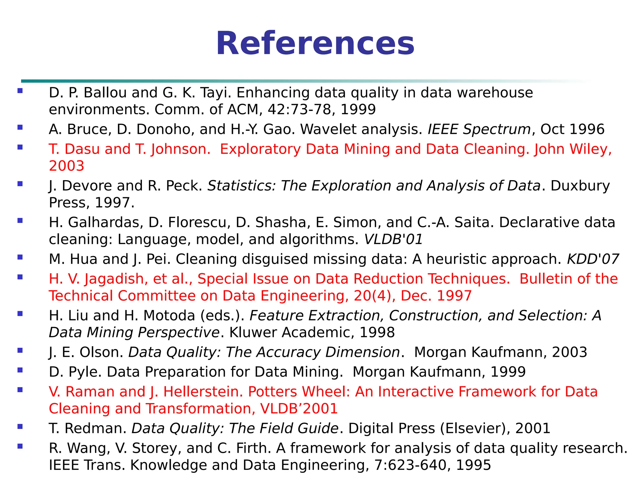 References
 D. P. Ballou and G. K. Tayi. Enhancing data quality in data warehouse
environments. Comm. of ACM, 42:73-78, 1999
 A. Bruce, D. Donoho, and H.-Y
. Gao. Wavelet analysis. IEEE Spectrum, Oct 1996
 T. Dasu and T. Johnson. Exploratory Data Mining and Data Cleaning. John Wiley,
2003
 J. Devore and R. Peck. Statistics: The Exploration and Analysis of Data. Duxbury
Press, 1997.
 H. Galhardas, D. Florescu, D. Shasha, E. Simon, and C.-A. Saita. Declarative data
cleaning: Language, model, and algorithms. VLDB'01
 M. Hua and J. Pei. Cleaning disguised missing data: A heuristic approach. KDD'07
 H. V. Jagadish, et al., Special Issue on Data Reduction Techniques. Bulletin of the
Technical Committee on Data Engineering, 20(4), Dec. 1997
 H. Liu and H. Motoda (eds.). Feature Extraction, Construction, and Selection: A
Data Mining Perspective. Kluwer Academic, 1998
 J. E. Olson. Data Quality: The Accuracy Dimension. Morgan Kaufmann, 2003
 D. Pyle. Data Preparation for Data Mining. Morgan Kaufmann, 1999
 V. Raman and J. Hellerstein. Potters Wheel: An Interactive Framework for Data
Cleaning and Transformation, VLDB’2001
 T. Redman. Data Quality: The Field Guide. Digital Press (Elsevier), 2001
 R. Wang, V. Storey, and C. Firth. A framework for analysis of data quality research.
IEEE Trans. Knowledge and Data Engineering, 7:623-640, 1995
 
