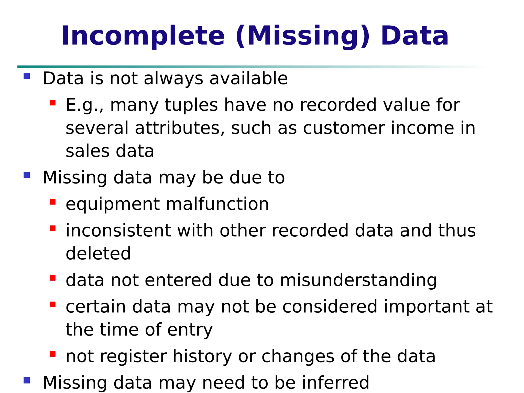 Incomplete (Missing) Data
 Data is not always available
 E.g., many tuples have no recorded value for
several attributes, such as customer income in
sales data
 Missing data may be due to
 equipment malfunction
 inconsistent with other recorded data and thus
deleted
 data not entered due to misunderstanding
 certain data may not be considered important at
the time of entry
 not register history or changes of the data
 Missing data may need to be inferred
 