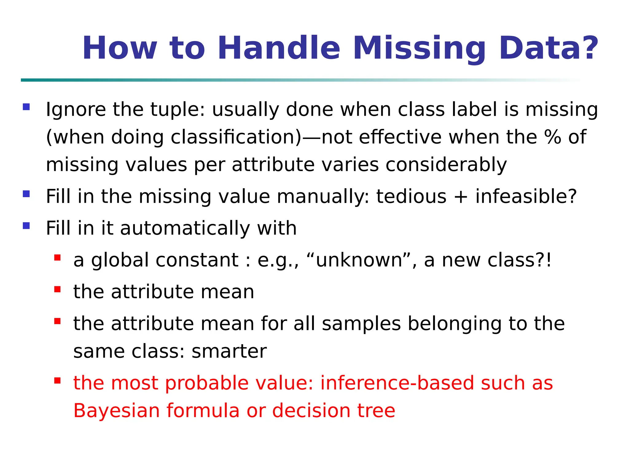 How to Handle Missing Data?
 Ignore the tuple: usually done when class label is missing
(when doing classification)—not effective when the % of
missing values per attribute varies considerably
 Fill in the missing value manually: tedious + infeasible?
 Fill in it automatically with
 a global constant : e.g., “unknown”, a new class?!
 the attribute mean
 the attribute mean for all samples belonging to the
same class: smarter
 the most probable value: inference-based such as
Bayesian formula or decision tree
 