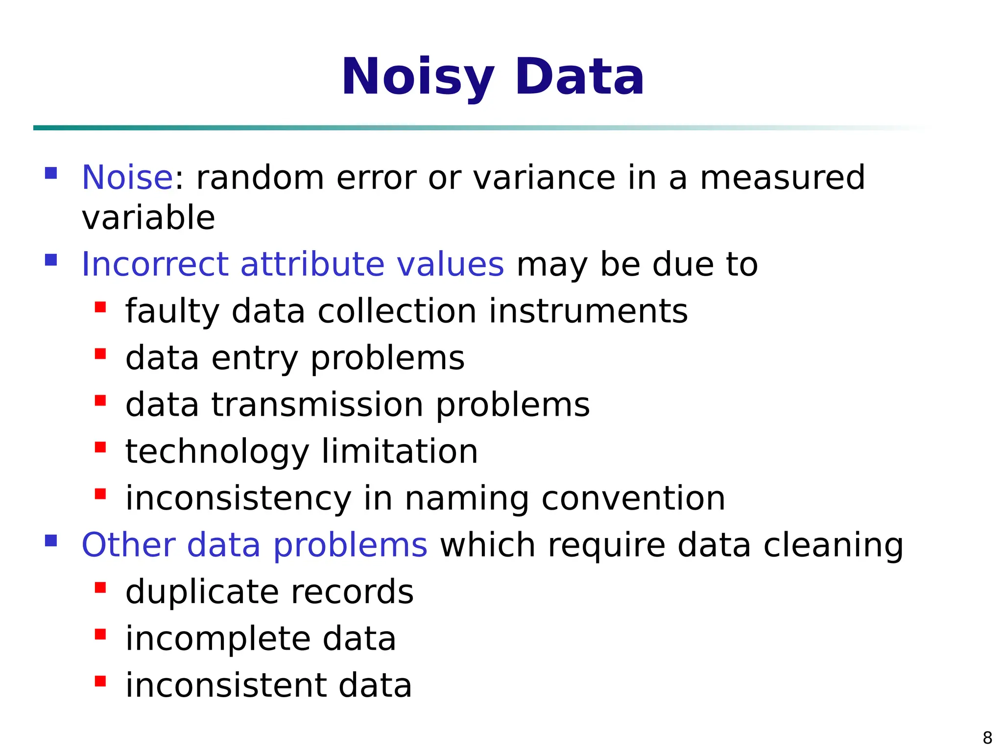 8
Noisy Data
 Noise: random error or variance in a measured
variable
 Incorrect attribute values may be due to
 faulty data collection instruments
 data entry problems
 data transmission problems
 technology limitation
 inconsistency in naming convention
 Other data problems which require data cleaning
 duplicate records
 incomplete data
 inconsistent data
 