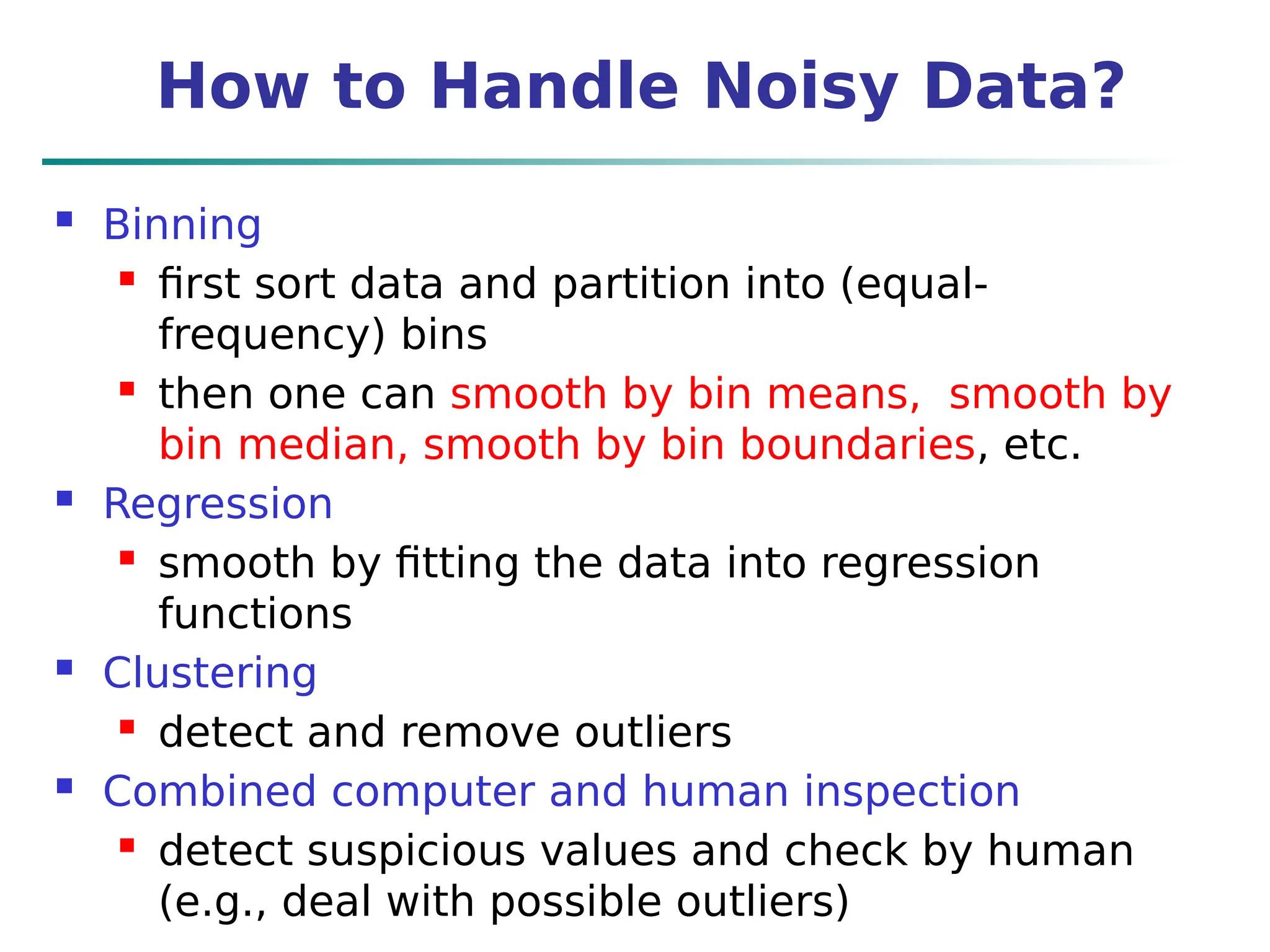 How to Handle Noisy Data?
 Binning
 first sort data and partition into (equal-
frequency) bins
 then one can smooth by bin means, smooth by
bin median, smooth by bin boundaries, etc.
 Regression
 smooth by fitting the data into regression
functions
 Clustering
 detect and remove outliers
 Combined computer and human inspection
 detect suspicious values and check by human
(e.g., deal with possible outliers)
 