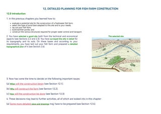 12.DETAILEDPLANNINGFORFISHFARMCONSTRUCTION
12.0Introduction
1.Inthepreviouschaptersyoulearnedhowto:
evaluateapotentialsitefortheconstructionofafreshwaterfishfarm;
selectthetypeofpondbestadaptedtothissiteandtoyourneeds;
layoutyourfishfarm;
buildearthenponds;and
constructthevariousstructuresrequiredforproperwatercontrolandtransport.
2. You have selected a good site both from the technical and economical
aspects (see Sections 2.2 and 2.3).You have surveyed this site in detail for
its topography and its soils. On these bases and according to your
requirements, you have laid out your fish farm and prepared a detailed
topographicalplanofit(seeSection2.6).
Theselectedsite
3.Nowhascomethetimetodecideonthefollowingimportantissues:
(a)When willtheconstructionbegin(seeSection12.1).
(b)Whowillconstructthefarm(seeSection12.2).
(c)How willtheconstructionbedone(seeSection12.3).
4.Thesedecisionsmayleadtofurtheractivities,allofwhicharelookedintointhischapter:
(a)Somemoredetailedplansanddrawings mayhavetobeprepared(seeSection12.4).
 