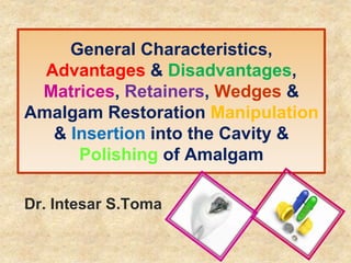 General Characteristics,
Advantages & Disadvantages,
Matrices, Retainers, Wedges &
Amalgam Restoration Manipulation
& Insertion into the Cavity &
Polishing of Amalgam
Dr. Intesar S.Toma
 