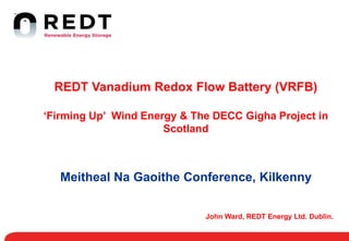 John Ward, REDT Energy Ltd. Dublin.
REDT Vanadium Redox Flow Battery (VRFB)
‘Firming Up’ Wind Energy & The DECC Gigha Project in
Scotland
Meitheal Na Gaoithe Conference, Kilkenny
 