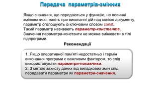 Передача параметрів-змінних
Якщо значення, що передаються у функцію, не повинні
змінюватися, навіть при виконанні дій над копією аргументу,
параметр оголошують із ключовим словом const.
Такий параметр називають параметр-константа.
Значення параметра-константи не можна змінювати в тілі
підпрограми.
1. Якщо оперативної пам’яті недостатньо і термін
виконання програми є важливим фактором, то слід
використовувати параметри-покажчики.
2. З метою захисту даних від випадкових змін слід
передавати параметри як параметри-значення.
Рекомендації
 