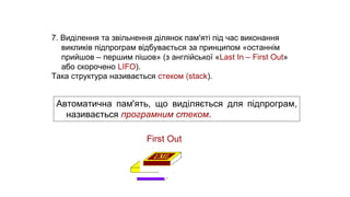 7. Виділення та звільнення ділянок пам'яті під час виконання
викликів підпрограм відбувається за принципом «останнім
прийшов – першим пішов» (з англійської «Last In – First Out»
або скорочено LIFO).
Така структура називається стеком (stack).
Автоматична пам'ять, що виділяється для підпрограм,
називається програмним стеком.
Last In
Програмний стек
First Out
 