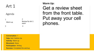 Art 1
Warm Up:
Get a review sheet
from the front table.
Put away your cell
phones.
Conversation- 1
Help- Ask 3 before me
Activity- Warm up
Movement- None
Participation- Writing
Success- Completed the warmup
1
Warm up
2
Review for Art 1
exam
3
Agenda
4
 