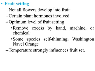 • Fruit setting
–Not all flowers develop into fruit
–Certain plant hormones involved
–Optimum level of fruit setting
• Remove excess by hand, machine, or
chemical
• Some species self-thinning; Washington
Navel Orange
–Temperature strongly influences fruit set.
 