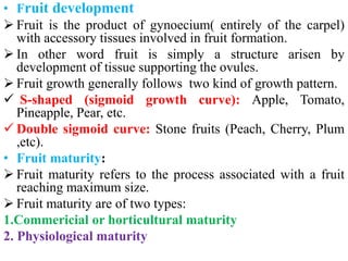 • Fruit development
 Fruit is the product of gynoecium( entirely of the carpel)
with accessory tissues involved in fruit formation.
 In other word fruit is simply a structure arisen by
development of tissue supporting the ovules.
 Fruit growth generally follows two kind of growth pattern.
 S-shaped (sigmoid growth curve): Apple, Tomato,
Pineapple, Pear, etc.
 Double sigmoid curve: Stone fruits (Peach, Cherry, Plum
,etc).
• Fruit maturity:
 Fruit maturity refers to the process associated with a fruit
reaching maximum size.
 Fruit maturity are of two types:
1.Commericial or horticultural maturity
2. Physiological maturity
 