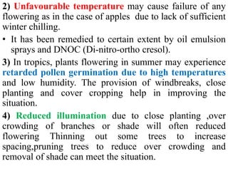 2) Unfavourable temperature may cause failure of any
flowering as in the case of apples due to lack of sufficient
winter chilling.
• It has been remedied to certain extent by oil emulsion
sprays and DNOC (Di-nitro-ortho cresol).
3) In tropics, plants flowering in summer may experience
retarded pollen germination due to high temperatures
and low humidity. The provision of windbreaks, close
planting and cover cropping help in improving the
situation.
4) Reduced illumination due to close planting ,over
crowding of branches or shade will often reduced
flowering Thinning out some trees to increase
spacing,pruning trees to reduce over crowding and
removal of shade can meet the situation.
 