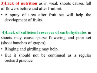 3)Lack of nutrition as in weak shoots causes fall
of flowers before and after fruit set.
• A spray of urea after fruit set will help the
development of fruits.
4)Lack of sufficient reserves of carbohydrates in
shoots may cause sparse flowering and poor set
(shoot bunches of grapes).
• Ringing and girdling may help.
• But it should not be continued as a regular
orchard practice.
 