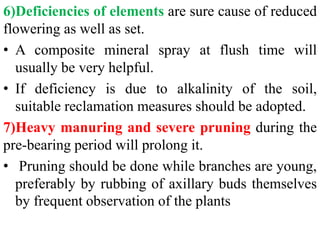 6)Deficiencies of elements are sure cause of reduced
flowering as well as set.
• A composite mineral spray at flush time will
usually be very helpful.
• If deficiency is due to alkalinity of the soil,
suitable reclamation measures should be adopted.
7)Heavy manuring and severe pruning during the
pre-bearing period will prolong it.
• Pruning should be done while branches are young,
preferably by rubbing of axillary buds themselves
by frequent observation of the plants
 