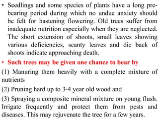 • Seedlings and some species of plants have a long pre-
bearing period during which no undue anxiety should
be felt for hastening flowering. Old trees suffer from
inadequate nutrition especially when they are neglected.
The short extension of shoots, small leaves showing
various deficiencies, scanty leaves and die back of
shoots indicate approaching death.
• Such trees may be given one chance to bear by
(1) Manuring them heavily with a complete mixture of
nutrients
(2) Pruning hard up to 3-4 year old wood and
(3) Spraying a composite mineral mixture on young flush.
Irrigate frequently and protect them from pests and
diseases. This may rejuvenate the tree for a few years.
 